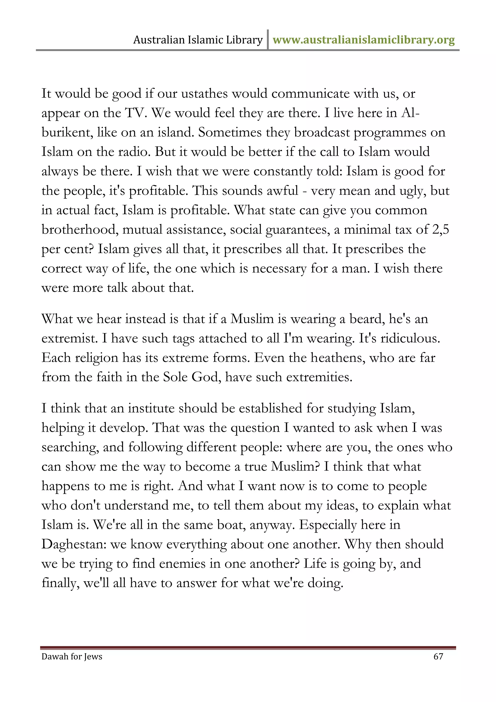 Australian Islamic Library www.australianislamiclibrary.org 
Dawah for Jews 67 
It would be good if our ustathes would communicate with us, or appear on the TV. We would feel they are there. I live here in Al- burikent, like on an island. Sometimes they broadcast programmes on Islam on the radio. But it would be better if the call to Islam would always be there. I wish that we were constantly told: Islam is good for the people, it's profitable. This sounds awful - very mean and ugly, but in actual fact, Islam is profitable. What state can give you common brotherhood, mutual assistance, social guarantees, a minimal tax of 2,5 per cent? Islam gives all that, it prescribes all that. It prescribes the correct way of life, the one which is necessary for a man. I wish there were more talk about that. What we hear instead is that if a Muslim is wearing a beard, he's an extremist. I have such tags attached to all I'm wearing. It's ridiculous. Each religion has its extreme forms. Even the heathens, who are far from the faith in the Sole God, have such extremities. I think that an institute should be established for studying Islam, helping it develop. That was the question I wanted to ask when I was searching, and following different people: where are you, the ones who can show me the way to become a true Muslim? I think that what happens to me is right. And what I want now is to come to people who don't understand me, to tell them about my ideas, to explain what Islam is. We're all in the same boat, anyway. Especially here in Daghestan: we know everything about one another. Why then should we be trying to find enemies in one another? Life is going by, and finally, we'll all have to answer for what we're doing.  