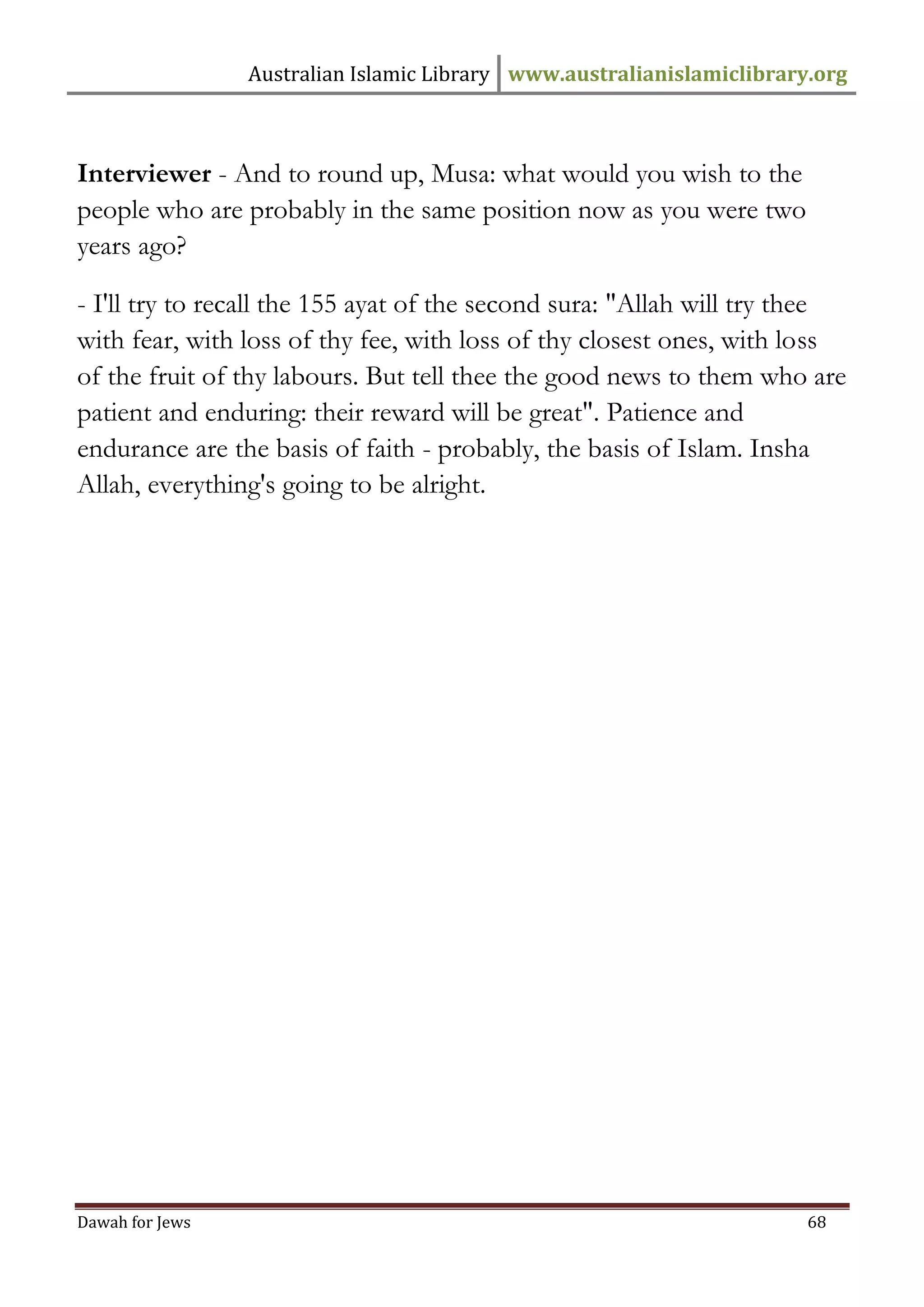 Australian Islamic Library www.australianislamiclibrary.org 
Dawah for Jews 68 
Interviewer - And to round up, Musa: what would you wish to the people who are probably in the same position now as you were two years ago? - I'll try to recall the 155 ayat of the second sura: "Allah will try thee with fear, with loss of thy fee, with loss of thy closest ones, with loss of the fruit of thy labours. But tell thee the good news to them who are patient and enduring: their reward will be great". Patience and endurance are the basis of faith - probably, the basis of Islam. Insha Allah, everything's going to be alright. 
 