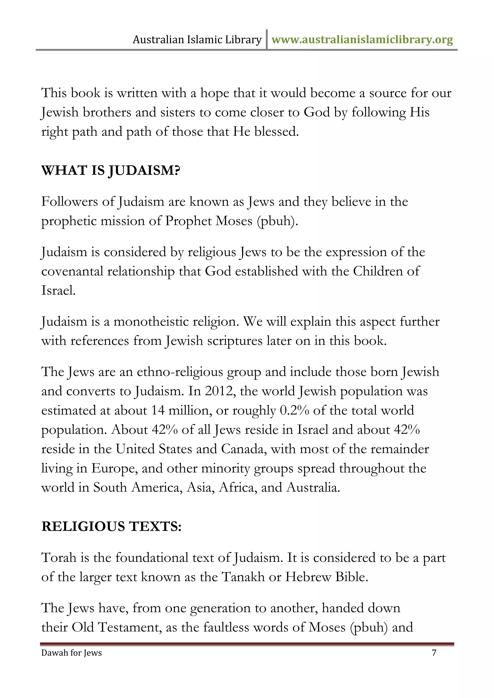Australian Islamic Library www.australianislamiclibrary.org 
Dawah for Jews 7 
This book is written with a hope that it would become a source for our Jewish brothers and sisters to come closer to God by following His right path and path of those that He blessed. 
WHAT IS JUDAISM? Followers of Judaism are known as Jews and they believe in the prophetic mission of Prophet Moses (pbuh). Judaism is considered by religious Jews to be the expression of the covenantal relationship that God established with the Children of Israel. Judaism is a monotheistic religion. We will explain this aspect further with references from Jewish scriptures later on in this book. The Jews are an ethno-religious group and include those born Jewish and converts to Judaism. In 2012, the world Jewish population was estimated at about 14 million, or roughly 0.2% of the total world population. About 42% of all Jews reside in Israel and about 42% reside in the United States and Canada, with most of the remainder living in Europe, and other minority groups spread throughout the world in South America, Asia, Africa, and Australia. 
RELIGIOUS TEXTS: Torah is the foundational text of Judaism. It is considered to be a part of the larger text known as the Tanakh or Hebrew Bible. The Jews have, from one generation to another, handed down their Old Testament, as the faultless words of Moses (pbuh) and  