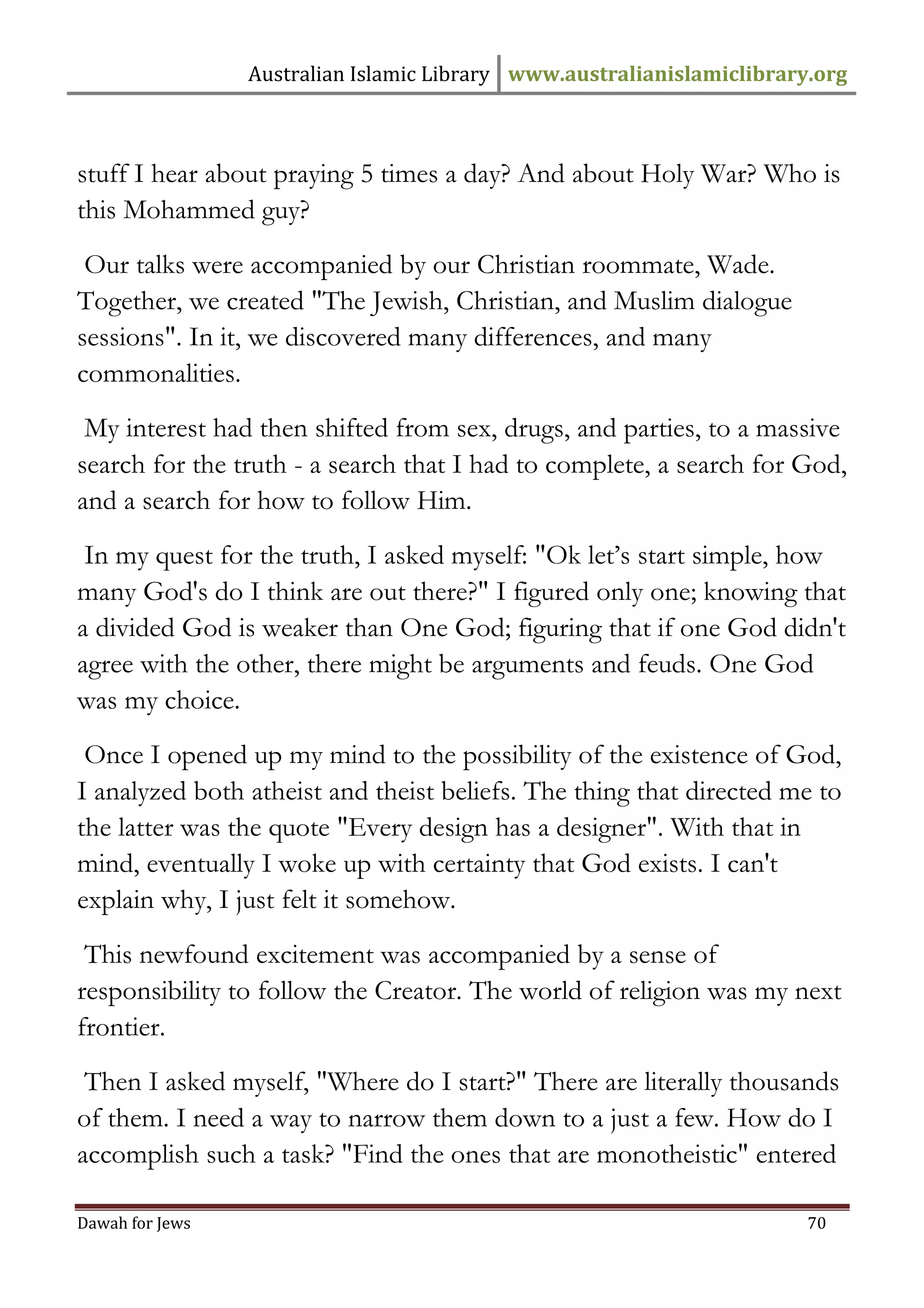 Australian Islamic Library www.australianislamiclibrary.org 
Dawah for Jews 70 
stuff I hear about praying 5 times a day? And about Holy War? Who is this Mohammed guy? 
Our talks were accompanied by our Christian roommate, Wade. Together, we created "The Jewish, Christian, and Muslim dialogue sessions". In it, we discovered many differences, and many commonalities. 
My interest had then shifted from sex, drugs, and parties, to a massive search for the truth - a search that I had to complete, a search for God, and a search for how to follow Him. 
In my quest for the truth, I asked myself: "Ok let’s start simple, how many God's do I think are out there?" I figured only one; knowing that a divided God is weaker than One God; figuring that if one God didn't agree with the other, there might be arguments and feuds. One God was my choice. 
Once I opened up my mind to the possibility of the existence of God, I analyzed both atheist and theist beliefs. The thing that directed me to the latter was the quote "Every design has a designer". With that in mind, eventually I woke up with certainty that God exists. I can't explain why, I just felt it somehow. 
This newfound excitement was accompanied by a sense of responsibility to follow the Creator. The world of religion was my next frontier. 
Then I asked myself, "Where do I start?" There are literally thousands of them. I need a way to narrow them down to a just a few. How do I accomplish such a task? "Find the ones that are monotheistic" entered  