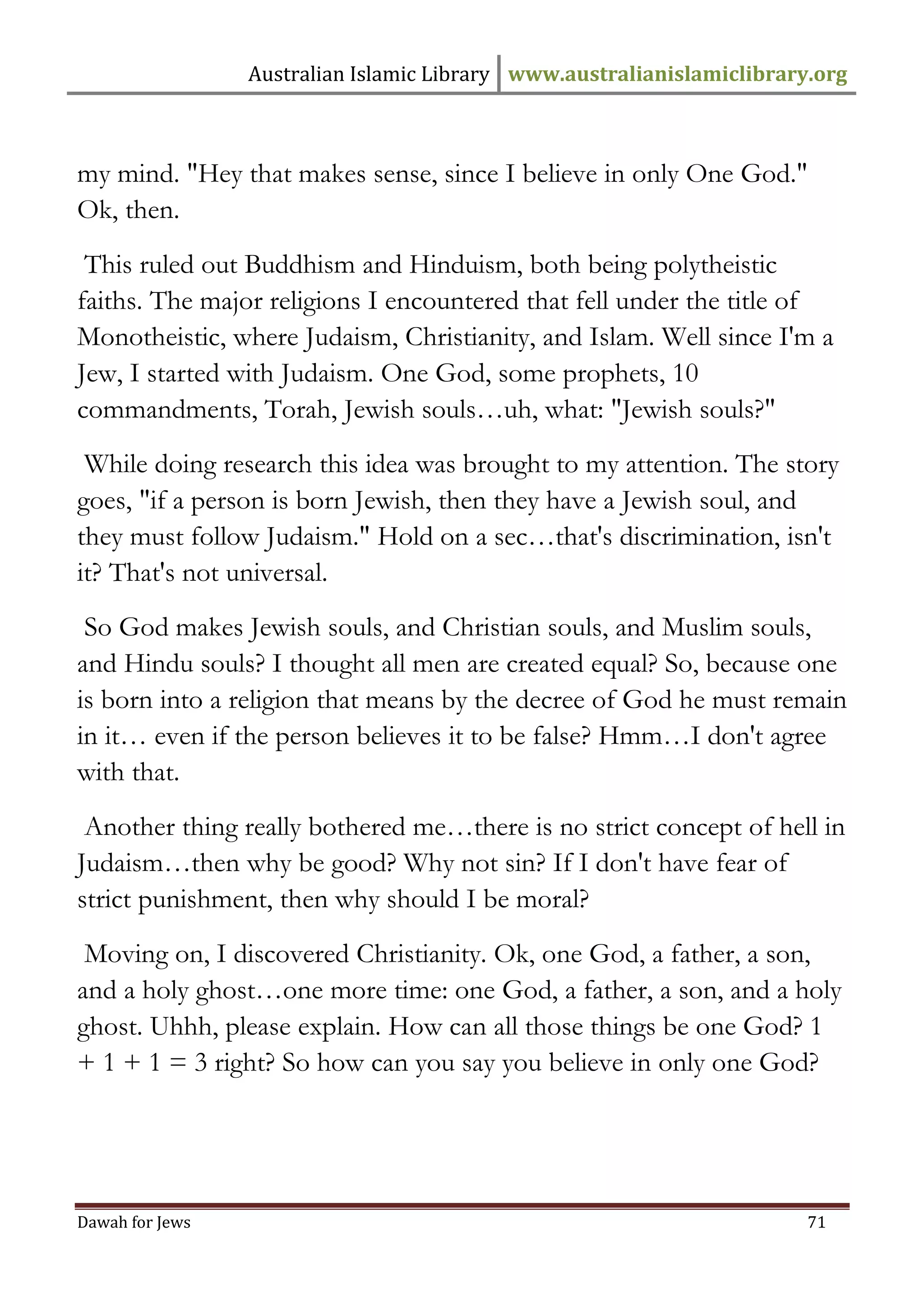 Australian Islamic Library www.australianislamiclibrary.org 
Dawah for Jews 71 
my mind. "Hey that makes sense, since I believe in only One God." Ok, then. 
This ruled out Buddhism and Hinduism, both being polytheistic faiths. The major religions I encountered that fell under the title of Monotheistic, where Judaism, Christianity, and Islam. Well since I'm a Jew, I started with Judaism. One God, some prophets, 10 commandments, Torah, Jewish souls…uh, what: "Jewish souls?" 
While doing research this idea was brought to my attention. The story goes, "if a person is born Jewish, then they have a Jewish soul, and they must follow Judaism." Hold on a sec…that's discrimination, isn't it? That's not universal. 
So God makes Jewish souls, and Christian souls, and Muslim souls, and Hindu souls? I thought all men are created equal? So, because one is born into a religion that means by the decree of God he must remain in it… even if the person believes it to be false? Hmm…I don't agree with that. 
Another thing really bothered me…there is no strict concept of hell in Judaism…then why be good? Why not sin? If I don't have fear of strict punishment, then why should I be moral? 
Moving on, I discovered Christianity. Ok, one God, a father, a son, and a holy ghost…one more time: one God, a father, a son, and a holy ghost. Uhhh, please explain. How can all those things be one God? 1 + 1 + 1 = 3 right? So how can you say you believe in only one God?  