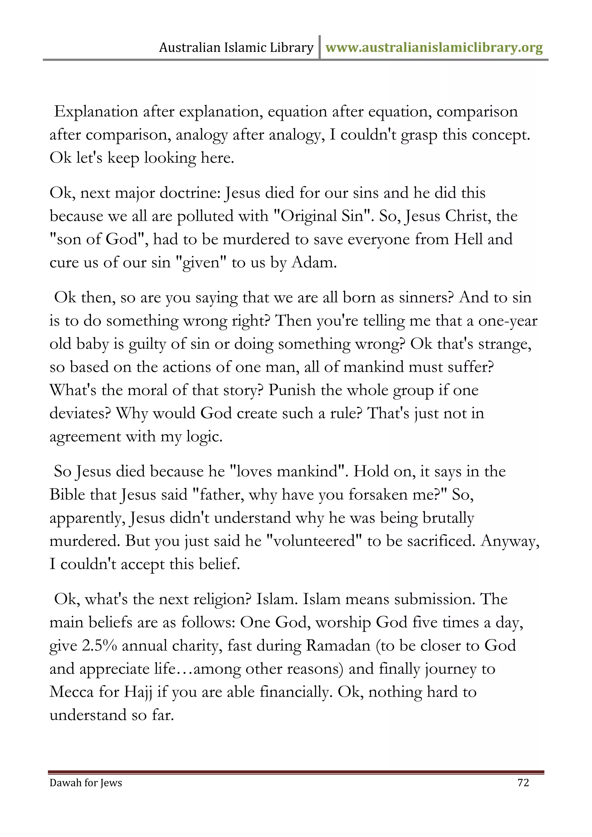 Australian Islamic Library www.australianislamiclibrary.org 
Dawah for Jews 72 
Explanation after explanation, equation after equation, comparison after comparison, analogy after analogy, I couldn't grasp this concept. Ok let's keep looking here. 
Ok, next major doctrine: Jesus died for our sins and he did this because we all are polluted with "Original Sin". So, Jesus Christ, the "son of God", had to be murdered to save everyone from Hell and cure us of our sin "given" to us by Adam. 
Ok then, so are you saying that we are all born as sinners? And to sin is to do something wrong right? Then you're telling me that a one-year old baby is guilty of sin or doing something wrong? Ok that's strange, so based on the actions of one man, all of mankind must suffer? What's the moral of that story? Punish the whole group if one deviates? Why would God create such a rule? That's just not in agreement with my logic. 
So Jesus died because he "loves mankind". Hold on, it says in the Bible that Jesus said "father, why have you forsaken me?" So, apparently, Jesus didn't understand why he was being brutally murdered. But you just said he "volunteered" to be sacrificed. Anyway, I couldn't accept this belief. 
Ok, what's the next religion? Islam. Islam means submission. The main beliefs are as follows: One God, worship God five times a day, give 2.5% annual charity, fast during Ramadan (to be closer to God and appreciate life…among other reasons) and finally journey to Mecca for Hajj if you are able financially. Ok, nothing hard to understand so far.  