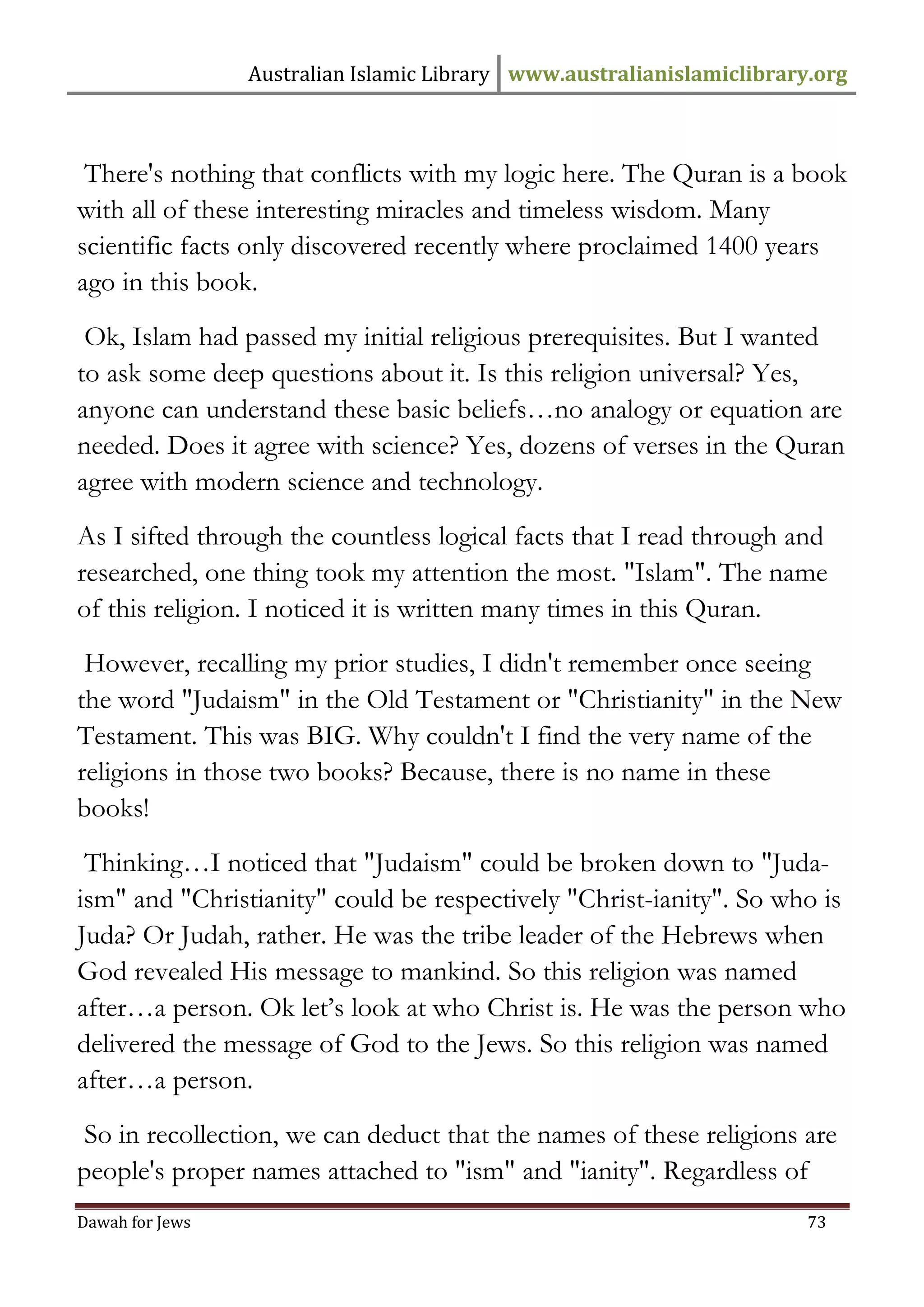 Australian Islamic Library www.australianislamiclibrary.org 
Dawah for Jews 73 
There's nothing that conflicts with my logic here. The Quran is a book with all of these interesting miracles and timeless wisdom. Many scientific facts only discovered recently where proclaimed 1400 years ago in this book. 
Ok, Islam had passed my initial religious prerequisites. But I wanted to ask some deep questions about it. Is this religion universal? Yes, anyone can understand these basic beliefs…no analogy or equation are needed. Does it agree with science? Yes, dozens of verses in the Quran agree with modern science and technology. 
As I sifted through the countless logical facts that I read through and researched, one thing took my attention the most. "Islam". The name of this religion. I noticed it is written many times in this Quran. 
However, recalling my prior studies, I didn't remember once seeing the word "Judaism" in the Old Testament or "Christianity" in the New Testament. This was BIG. Why couldn't I find the very name of the religions in those two books? Because, there is no name in these books! 
Thinking…I noticed that "Judaism" could be broken down to "Juda- ism" and "Christianity" could be respectively "Christ-ianity". So who is Juda? Or Judah, rather. He was the tribe leader of the Hebrews when God revealed His message to mankind. So this religion was named after…a person. Ok let’s look at who Christ is. He was the person who delivered the message of God to the Jews. So this religion was named after…a person. 
So in recollection, we can deduct that the names of these religions are people's proper names attached to "ism" and "ianity". Regardless of  