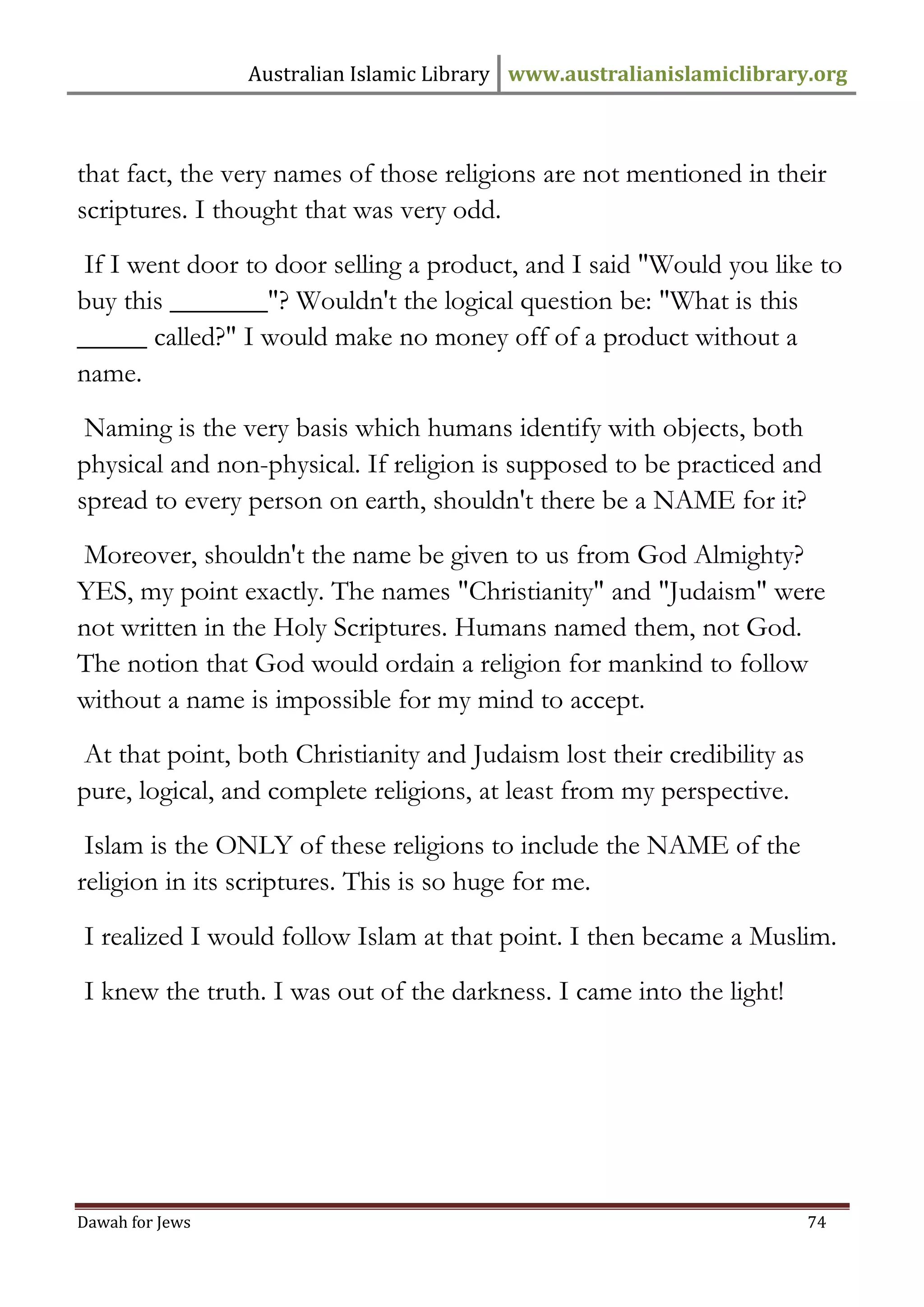 Australian Islamic Library www.australianislamiclibrary.org 
Dawah for Jews 74 
that fact, the very names of those religions are not mentioned in their scriptures. I thought that was very odd. 
If I went door to door selling a product, and I said "Would you like to buy this _______"? Wouldn't the logical question be: "What is this _____ called?" I would make no money off of a product without a name. 
Naming is the very basis which humans identify with objects, both physical and non-physical. If religion is supposed to be practiced and spread to every person on earth, shouldn't there be a NAME for it? 
Moreover, shouldn't the name be given to us from God Almighty? YES, my point exactly. The names "Christianity" and "Judaism" were not written in the Holy Scriptures. Humans named them, not God. The notion that God would ordain a religion for mankind to follow without a name is impossible for my mind to accept. 
At that point, both Christianity and Judaism lost their credibility as pure, logical, and complete religions, at least from my perspective. 
Islam is the ONLY of these religions to include the NAME of the religion in its scriptures. This is so huge for me. 
I realized I would follow Islam at that point. I then became a Muslim. 
I knew the truth. I was out of the darkness. I came into the light! 
 
