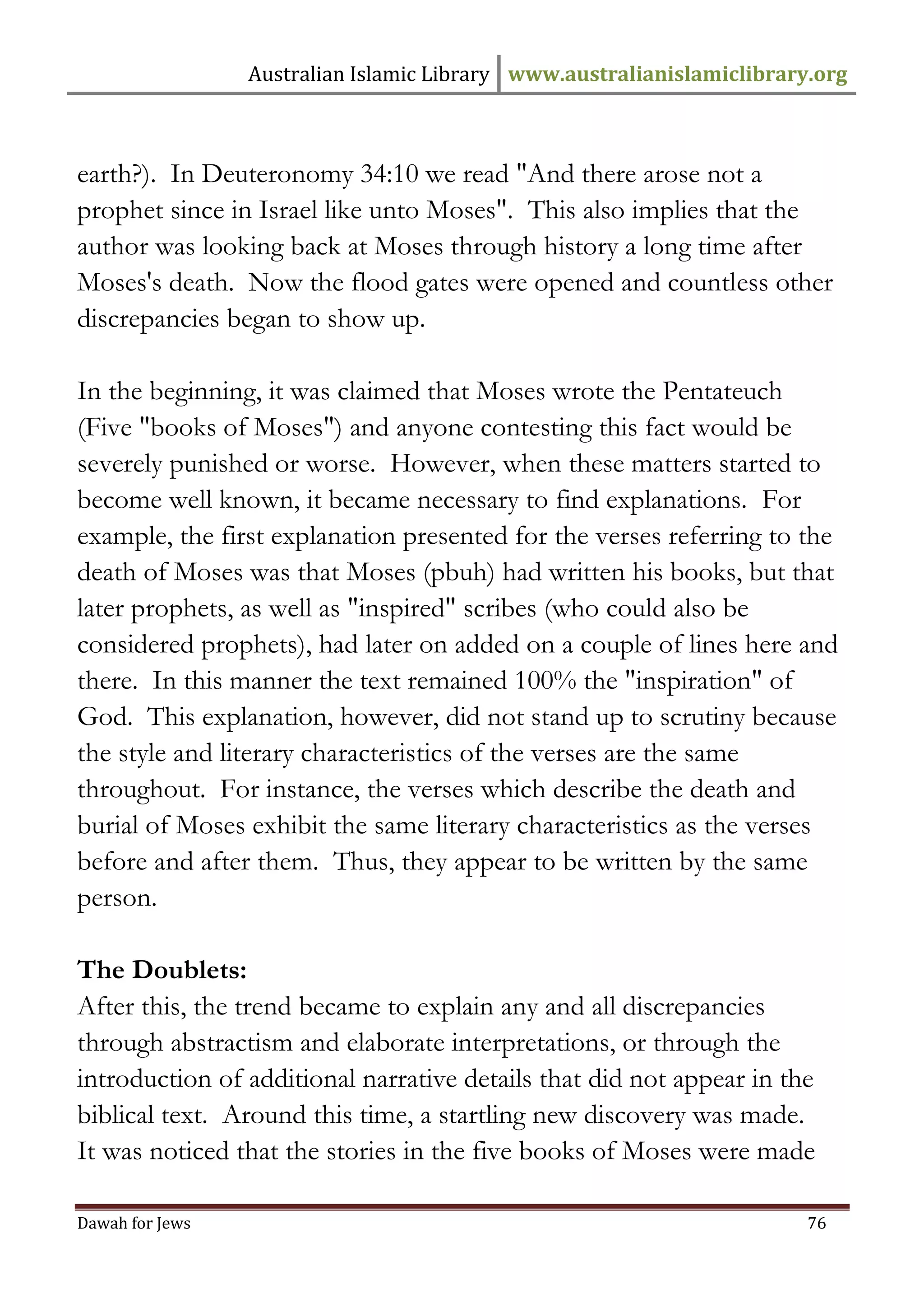 Australian Islamic Library www.australianislamiclibrary.org 
Dawah for Jews 76 
earth?). In Deuteronomy 34:10 we read "And there arose not a prophet since in Israel like unto Moses". This also implies that the author was looking back at Moses through history a long time after Moses's death. Now the flood gates were opened and countless other discrepancies began to show up. In the beginning, it was claimed that Moses wrote the Pentateuch (Five "books of Moses") and anyone contesting this fact would be severely punished or worse. However, when these matters started to become well known, it became necessary to find explanations. For example, the first explanation presented for the verses referring to the death of Moses was that Moses (pbuh) had written his books, but that later prophets, as well as "inspired" scribes (who could also be considered prophets), had later on added on a couple of lines here and there. In this manner the text remained 100% the "inspiration" of God. This explanation, however, did not stand up to scrutiny because the style and literary characteristics of the verses are the same throughout. For instance, the verses which describe the death and burial of Moses exhibit the same literary characteristics as the verses before and after them. Thus, they appear to be written by the same person. The Doublets: After this, the trend became to explain any and all discrepancies through abstractism and elaborate interpretations, or through the introduction of additional narrative details that did not appear in the biblical text. Around this time, a startling new discovery was made. It was noticed that the stories in the five books of Moses were made  