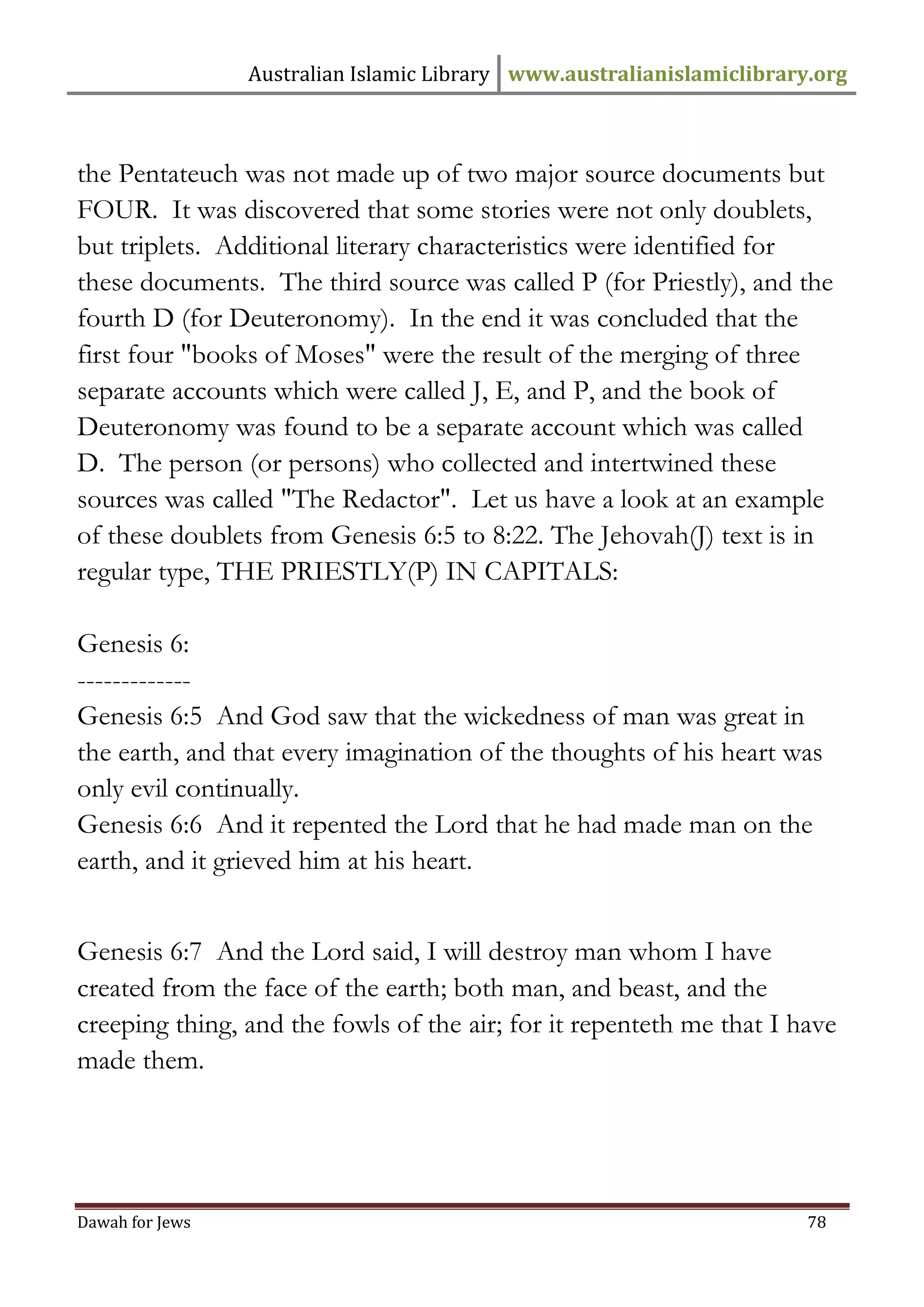 Australian Islamic Library www.australianislamiclibrary.org 
Dawah for Jews 78 
the Pentateuch was not made up of two major source documents but FOUR. It was discovered that some stories were not only doublets, but triplets. Additional literary characteristics were identified for these documents. The third source was called P (for Priestly), and the fourth D (for Deuteronomy). In the end it was concluded that the first four "books of Moses" were the result of the merging of three separate accounts which were called J, E, and P, and the book of Deuteronomy was found to be a separate account which was called D. The person (or persons) who collected and intertwined these sources was called "The Redactor". Let us have a look at an example of these doublets from Genesis 6:5 to 8:22. The Jehovah(J) text is in regular type, THE PRIESTLY(P) IN CAPITALS: Genesis 6: ------------- Genesis 6:5 And God saw that the wickedness of man was great in the earth, and that every imagination of the thoughts of his heart was only evil continually. Genesis 6:6 And it repented the Lord that he had made man on the earth, and it grieved him at his heart. Genesis 6:7 And the Lord said, I will destroy man whom I have created from the face of the earth; both man, and beast, and the creeping thing, and the fowls of the air; for it repenteth me that I have made them.  