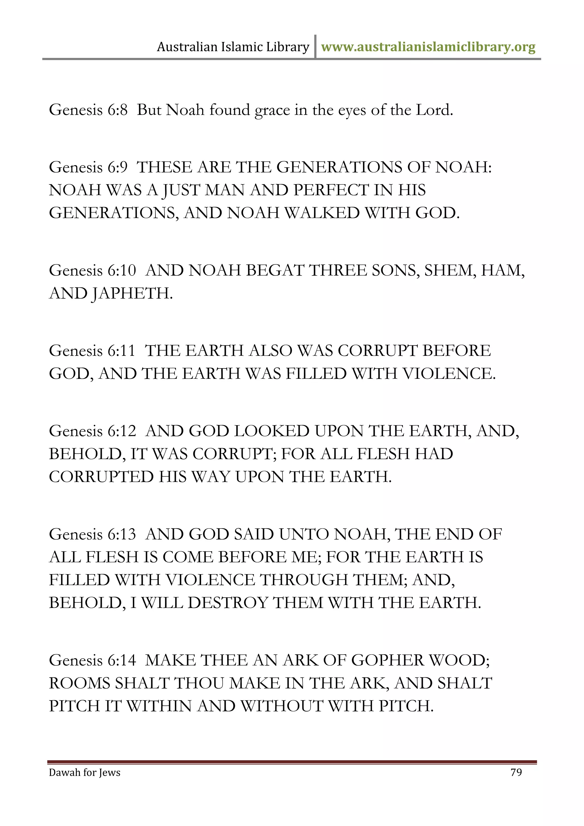 Australian Islamic Library www.australianislamiclibrary.org 
Dawah for Jews 79 
Genesis 6:8 But Noah found grace in the eyes of the Lord. Genesis 6:9 THESE ARE THE GENERATIONS OF NOAH: NOAH WAS A JUST MAN AND PERFECT IN HIS GENERATIONS, AND NOAH WALKED WITH GOD. Genesis 6:10 AND NOAH BEGAT THREE SONS, SHEM, HAM, AND JAPHETH. Genesis 6:11 THE EARTH ALSO WAS CORRUPT BEFORE GOD, AND THE EARTH WAS FILLED WITH VIOLENCE. Genesis 6:12 AND GOD LOOKED UPON THE EARTH, AND, BEHOLD, IT WAS CORRUPT; FOR ALL FLESH HAD CORRUPTED HIS WAY UPON THE EARTH. Genesis 6:13 AND GOD SAID UNTO NOAH, THE END OF ALL FLESH IS COME BEFORE ME; FOR THE EARTH IS FILLED WITH VIOLENCE THROUGH THEM; AND, BEHOLD, I WILL DESTROY THEM WITH THE EARTH. Genesis 6:14 MAKE THEE AN ARK OF GOPHER WOOD; ROOMS SHALT THOU MAKE IN THE ARK, AND SHALT PITCH IT WITHIN AND WITHOUT WITH PITCH.  