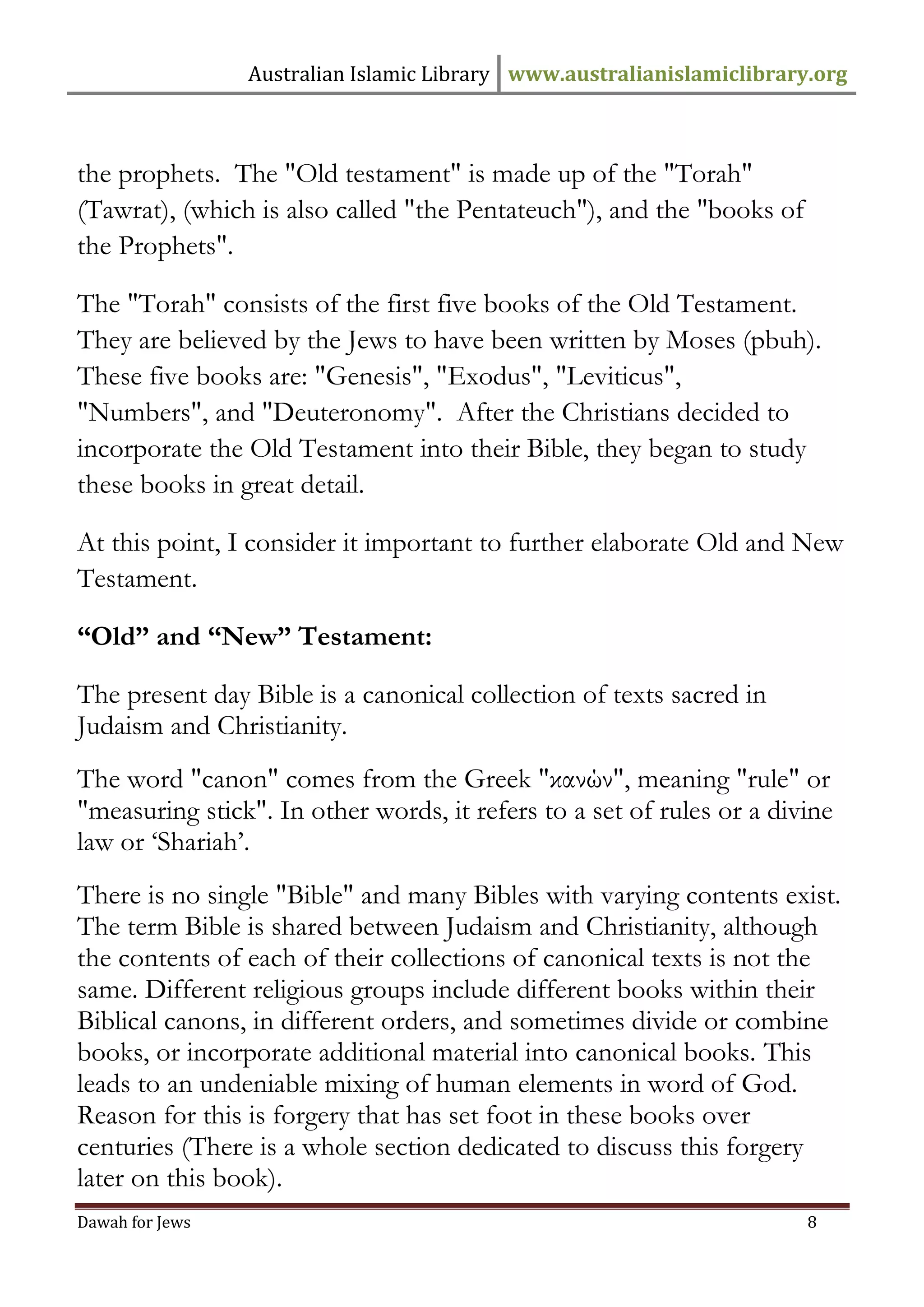 Australian Islamic Library www.australianislamiclibrary.org 
Dawah for Jews 8 
the prophets. The "Old testament" is made up of the "Torah" (Tawrat), (which is also called "the Pentateuch"), and the "books of the Prophets". The "Torah" consists of the first five books of the Old Testament. They are believed by the Jews to have been written by Moses (pbuh). These five books are: "Genesis", "Exodus", "Leviticus", "Numbers", and "Deuteronomy". After the Christians decided to incorporate the Old Testament into their Bible, they began to study these books in great detail. At this point, I consider it important to further elaborate Old and New Testament. 
“Old” and “New” Testament: The present day Bible is a canonical collection of texts sacred in Judaism and Christianity. The word "canon" comes from the Greek "κανών", meaning "rule" or "measuring stick". In other words, it refers to a set of rules or a divine law or ‘Shariah’. There is no single "Bible" and many Bibles with varying contents exist. The term Bible is shared between Judaism and Christianity, although the contents of each of their collections of canonical texts is not the same. Different religious groups include different books within their Biblical canons, in different orders, and sometimes divide or combine books, or incorporate additional material into canonical books. This leads to an undeniable mixing of human elements in word of God. Reason for this is forgery that has set foot in these books over centuries (There is a whole section dedicated to discuss this forgery later on this book).  