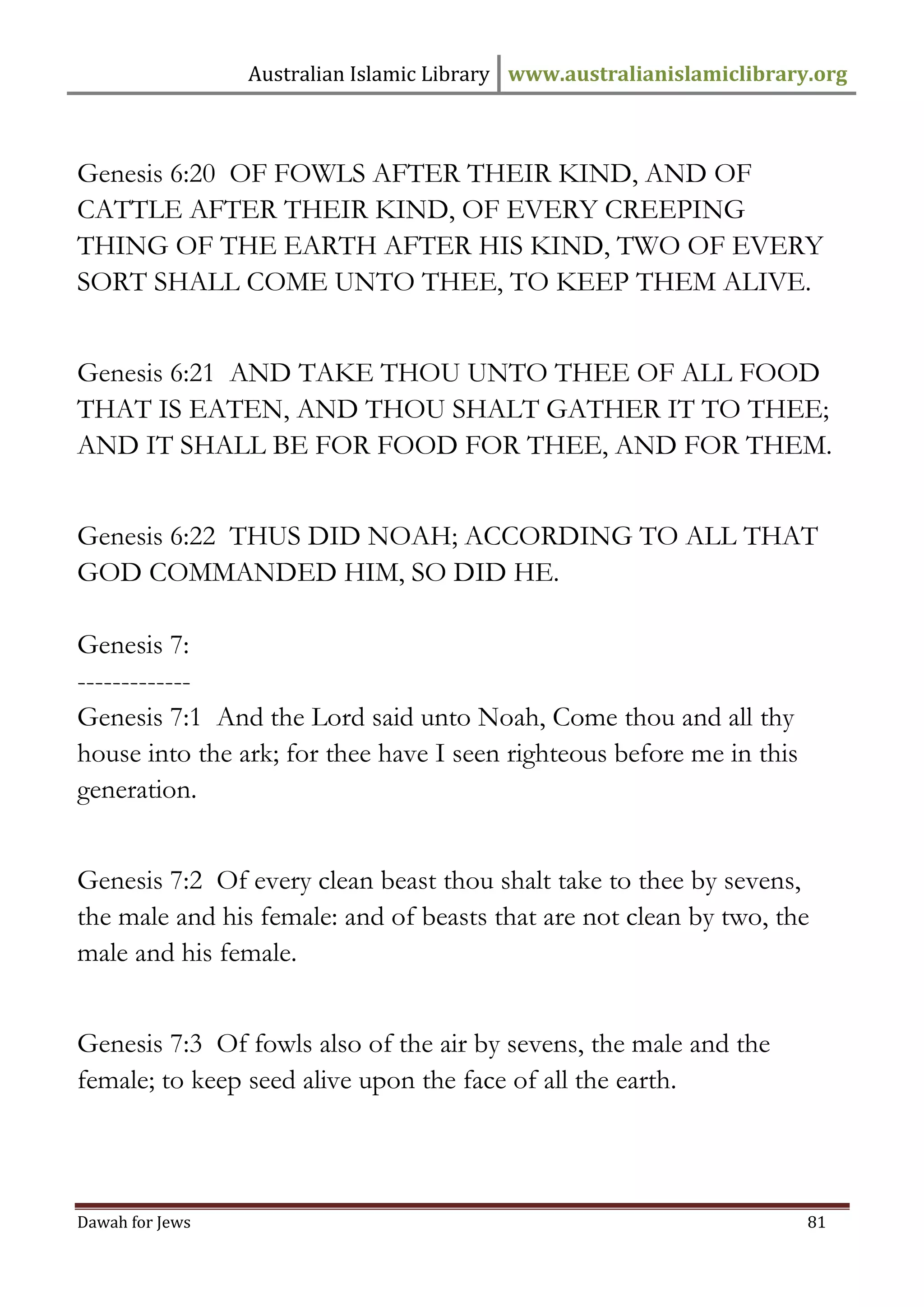 Australian Islamic Library www.australianislamiclibrary.org 
Dawah for Jews 81 
Genesis 6:20 OF FOWLS AFTER THEIR KIND, AND OF CATTLE AFTER THEIR KIND, OF EVERY CREEPING THING OF THE EARTH AFTER HIS KIND, TWO OF EVERY SORT SHALL COME UNTO THEE, TO KEEP THEM ALIVE. Genesis 6:21 AND TAKE THOU UNTO THEE OF ALL FOOD THAT IS EATEN, AND THOU SHALT GATHER IT TO THEE; AND IT SHALL BE FOR FOOD FOR THEE, AND FOR THEM. Genesis 6:22 THUS DID NOAH; ACCORDING TO ALL THAT GOD COMMANDED HIM, SO DID HE. Genesis 7: ------------- Genesis 7:1 And the Lord said unto Noah, Come thou and all thy house into the ark; for thee have I seen righteous before me in this generation. Genesis 7:2 Of every clean beast thou shalt take to thee by sevens, the male and his female: and of beasts that are not clean by two, the male and his female. Genesis 7:3 Of fowls also of the air by sevens, the male and the female; to keep seed alive upon the face of all the earth.  