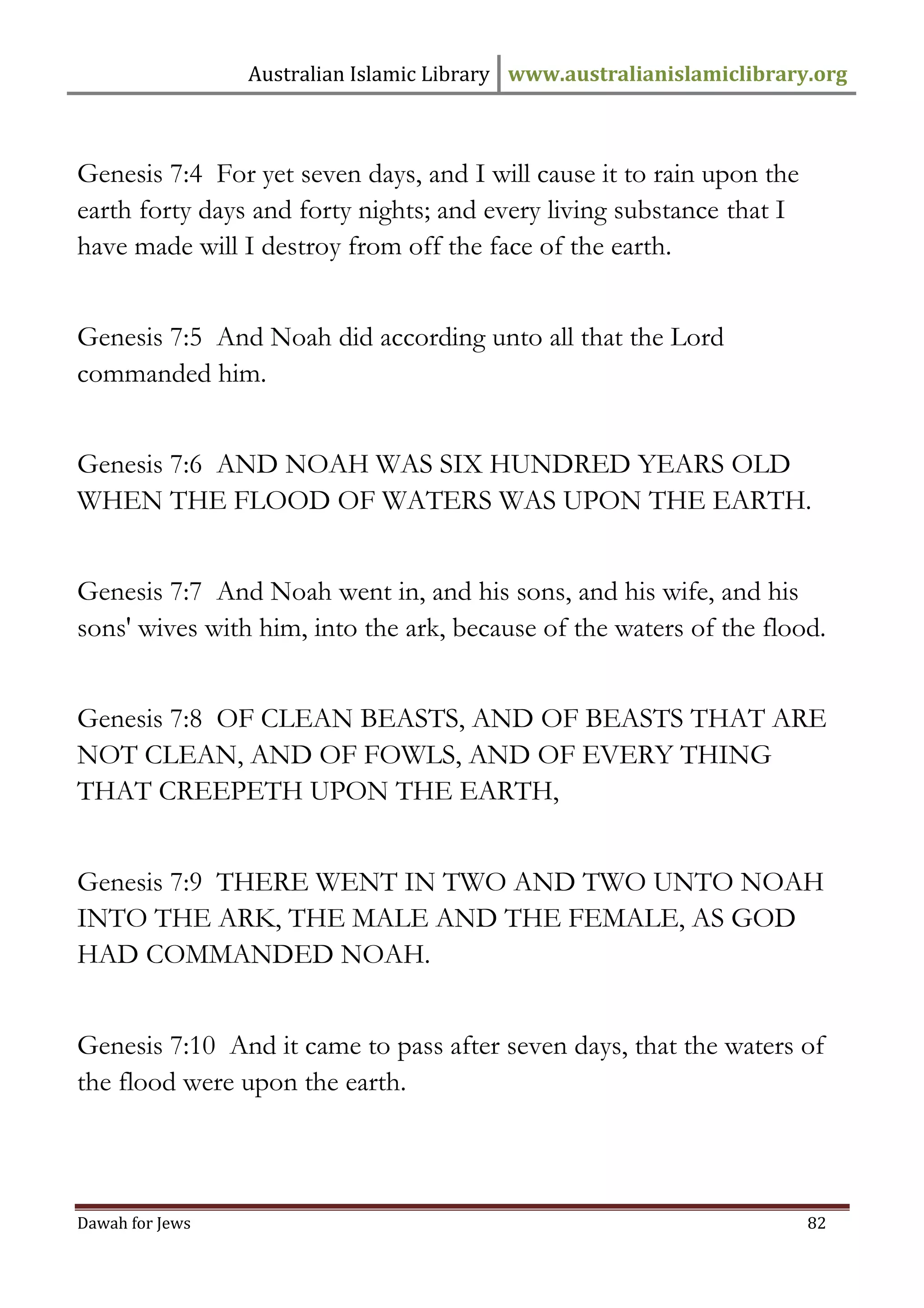 Australian Islamic Library www.australianislamiclibrary.org 
Dawah for Jews 82 
Genesis 7:4 For yet seven days, and I will cause it to rain upon the earth forty days and forty nights; and every living substance that I have made will I destroy from off the face of the earth. Genesis 7:5 And Noah did according unto all that the Lord commanded him. Genesis 7:6 AND NOAH WAS SIX HUNDRED YEARS OLD WHEN THE FLOOD OF WATERS WAS UPON THE EARTH. Genesis 7:7 And Noah went in, and his sons, and his wife, and his sons' wives with him, into the ark, because of the waters of the flood. Genesis 7:8 OF CLEAN BEASTS, AND OF BEASTS THAT ARE NOT CLEAN, AND OF FOWLS, AND OF EVERY THING THAT CREEPETH UPON THE EARTH, Genesis 7:9 THERE WENT IN TWO AND TWO UNTO NOAH INTO THE ARK, THE MALE AND THE FEMALE, AS GOD HAD COMMANDED NOAH. Genesis 7:10 And it came to pass after seven days, that the waters of the flood were upon the earth.  