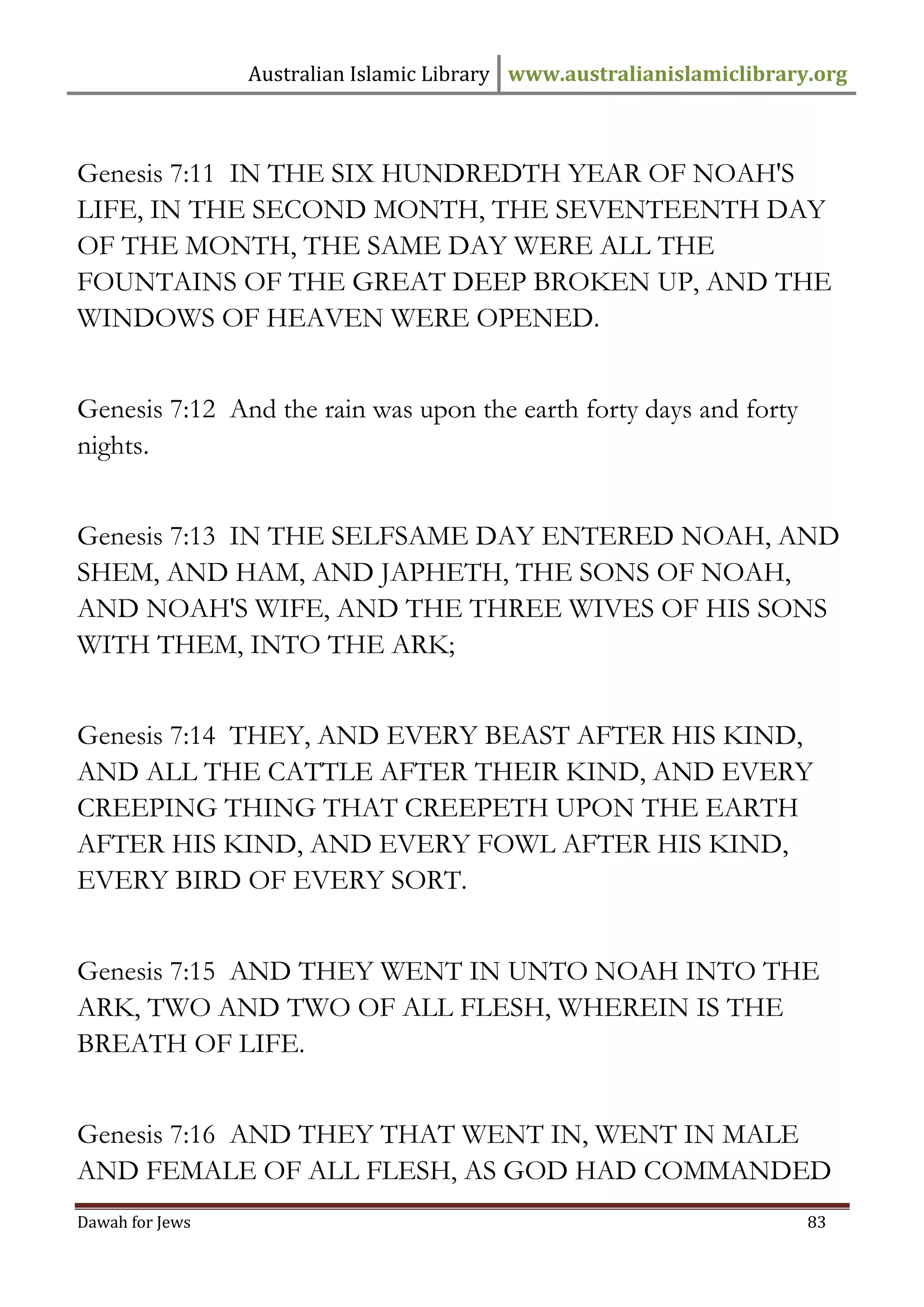 Australian Islamic Library www.australianislamiclibrary.org 
Dawah for Jews 83 
Genesis 7:11 IN THE SIX HUNDREDTH YEAR OF NOAH'S LIFE, IN THE SECOND MONTH, THE SEVENTEENTH DAY OF THE MONTH, THE SAME DAY WERE ALL THE FOUNTAINS OF THE GREAT DEEP BROKEN UP, AND THE WINDOWS OF HEAVEN WERE OPENED. Genesis 7:12 And the rain was upon the earth forty days and forty nights. Genesis 7:13 IN THE SELFSAME DAY ENTERED NOAH, AND SHEM, AND HAM, AND JAPHETH, THE SONS OF NOAH, AND NOAH'S WIFE, AND THE THREE WIVES OF HIS SONS WITH THEM, INTO THE ARK; Genesis 7:14 THEY, AND EVERY BEAST AFTER HIS KIND, AND ALL THE CATTLE AFTER THEIR KIND, AND EVERY CREEPING THING THAT CREEPETH UPON THE EARTH AFTER HIS KIND, AND EVERY FOWL AFTER HIS KIND, EVERY BIRD OF EVERY SORT. Genesis 7:15 AND THEY WENT IN UNTO NOAH INTO THE ARK, TWO AND TWO OF ALL FLESH, WHEREIN IS THE BREATH OF LIFE. Genesis 7:16 AND THEY THAT WENT IN, WENT IN MALE AND FEMALE OF ALL FLESH, AS GOD HAD COMMANDED  