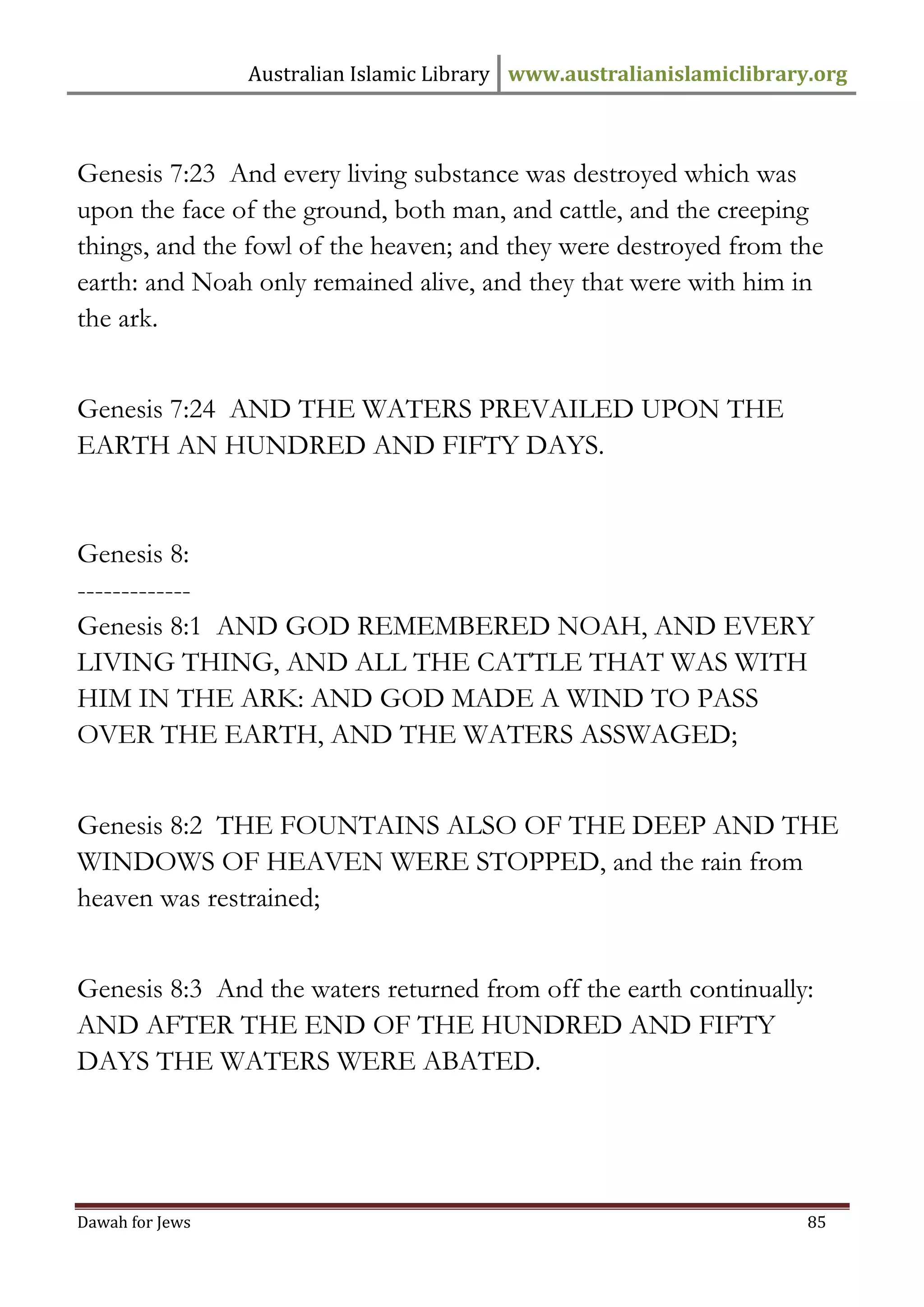 Australian Islamic Library www.australianislamiclibrary.org 
Dawah for Jews 85 
Genesis 7:23 And every living substance was destroyed which was upon the face of the ground, both man, and cattle, and the creeping things, and the fowl of the heaven; and they were destroyed from the earth: and Noah only remained alive, and they that were with him in the ark. Genesis 7:24 AND THE WATERS PREVAILED UPON THE EARTH AN HUNDRED AND FIFTY DAYS. Genesis 8: ------------- Genesis 8:1 AND GOD REMEMBERED NOAH, AND EVERY LIVING THING, AND ALL THE CATTLE THAT WAS WITH HIM IN THE ARK: AND GOD MADE A WIND TO PASS OVER THE EARTH, AND THE WATERS ASSWAGED; Genesis 8:2 THE FOUNTAINS ALSO OF THE DEEP AND THE WINDOWS OF HEAVEN WERE STOPPED, and the rain from heaven was restrained; Genesis 8:3 And the waters returned from off the earth continually: AND AFTER THE END OF THE HUNDRED AND FIFTY DAYS THE WATERS WERE ABATED.  