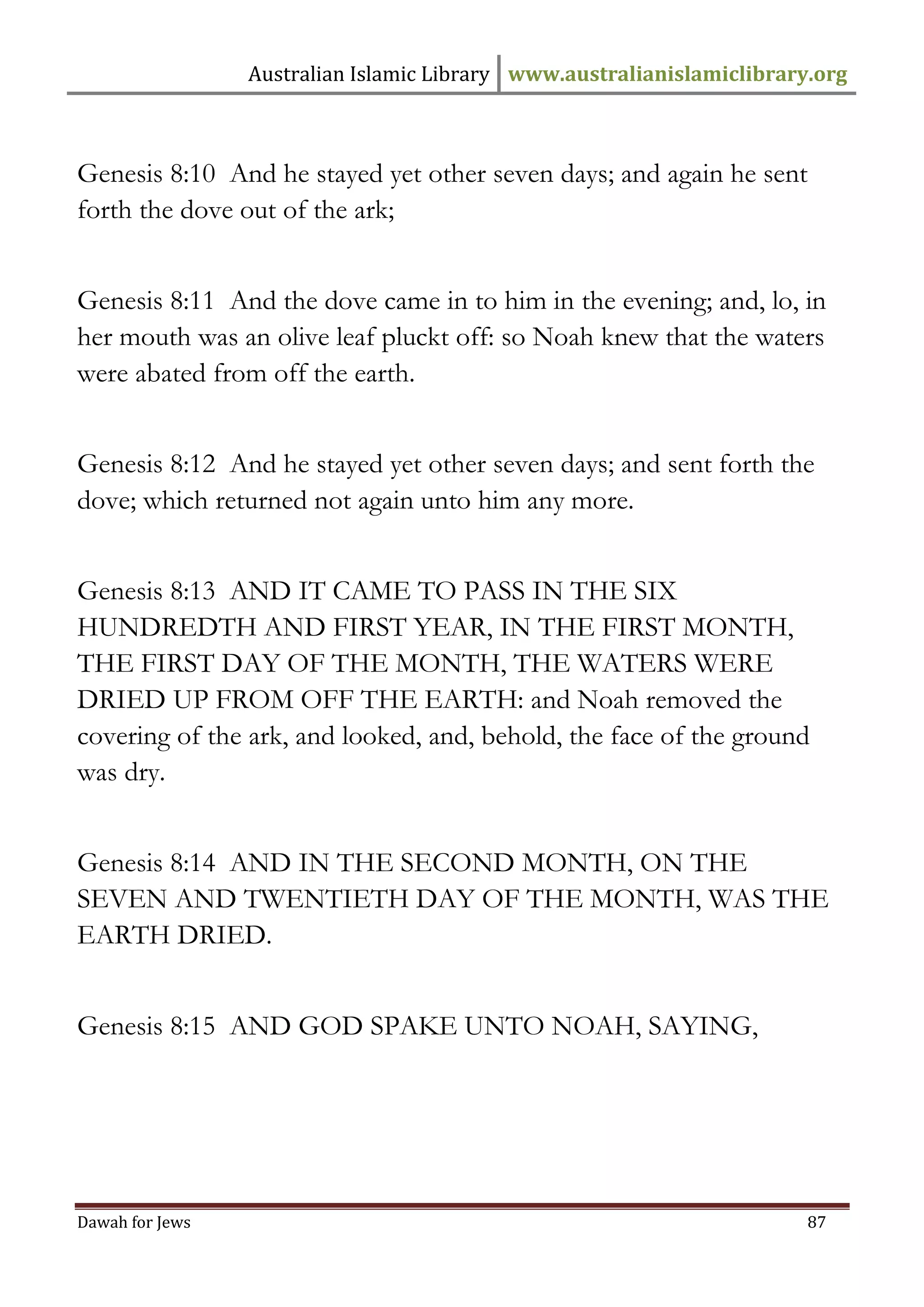 Australian Islamic Library www.australianislamiclibrary.org 
Dawah for Jews 87 
Genesis 8:10 And he stayed yet other seven days; and again he sent forth the dove out of the ark; Genesis 8:11 And the dove came in to him in the evening; and, lo, in her mouth was an olive leaf pluckt off: so Noah knew that the waters were abated from off the earth. Genesis 8:12 And he stayed yet other seven days; and sent forth the dove; which returned not again unto him any more. Genesis 8:13 AND IT CAME TO PASS IN THE SIX HUNDREDTH AND FIRST YEAR, IN THE FIRST MONTH, THE FIRST DAY OF THE MONTH, THE WATERS WERE DRIED UP FROM OFF THE EARTH: and Noah removed the covering of the ark, and looked, and, behold, the face of the ground was dry. 
Genesis 8:14 AND IN THE SECOND MONTH, ON THE SEVEN AND TWENTIETH DAY OF THE MONTH, WAS THE EARTH DRIED. Genesis 8:15 AND GOD SPAKE UNTO NOAH, SAYING,  