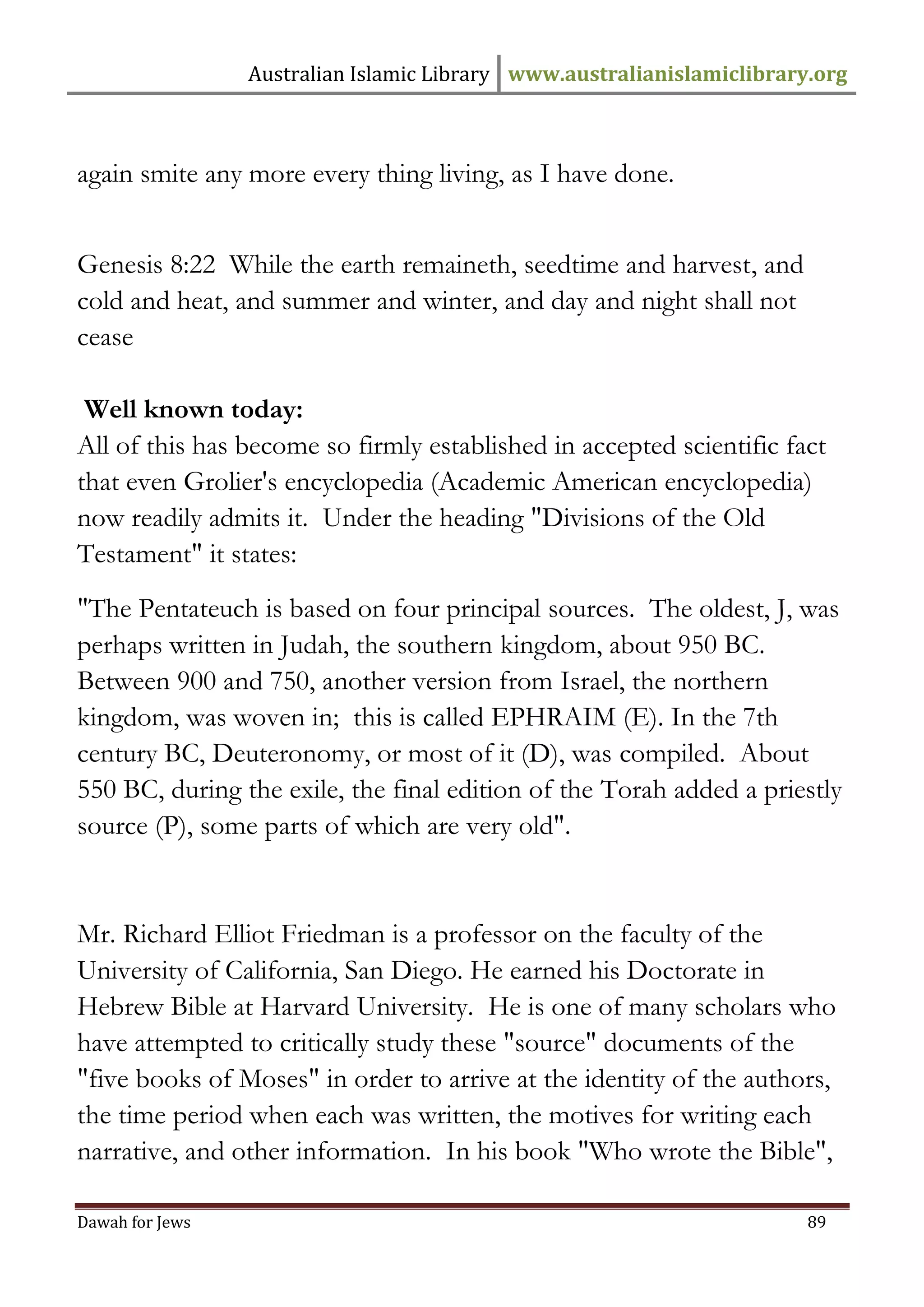Australian Islamic Library www.australianislamiclibrary.org 
Dawah for Jews 89 
again smite any more every thing living, as I have done. Genesis 8:22 While the earth remaineth, seedtime and harvest, and cold and heat, and summer and winter, and day and night shall not cease Well known today: All of this has become so firmly established in accepted scientific fact that even Grolier's encyclopedia (Academic American encyclopedia) now readily admits it. Under the heading "Divisions of the Old Testament" it states: "The Pentateuch is based on four principal sources. The oldest, J, was perhaps written in Judah, the southern kingdom, about 950 BC. Between 900 and 750, another version from Israel, the northern kingdom, was woven in; this is called EPHRAIM (E). In the 7th century BC, Deuteronomy, or most of it (D), was compiled. About 550 BC, during the exile, the final edition of the Torah added a priestly source (P), some parts of which are very old". Mr. Richard Elliot Friedman is a professor on the faculty of the University of California, San Diego. He earned his Doctorate in Hebrew Bible at Harvard University. He is one of many scholars who have attempted to critically study these "source" documents of the "five books of Moses" in order to arrive at the identity of the authors, the time period when each was written, the motives for writing each narrative, and other information. In his book "Who wrote the Bible",  