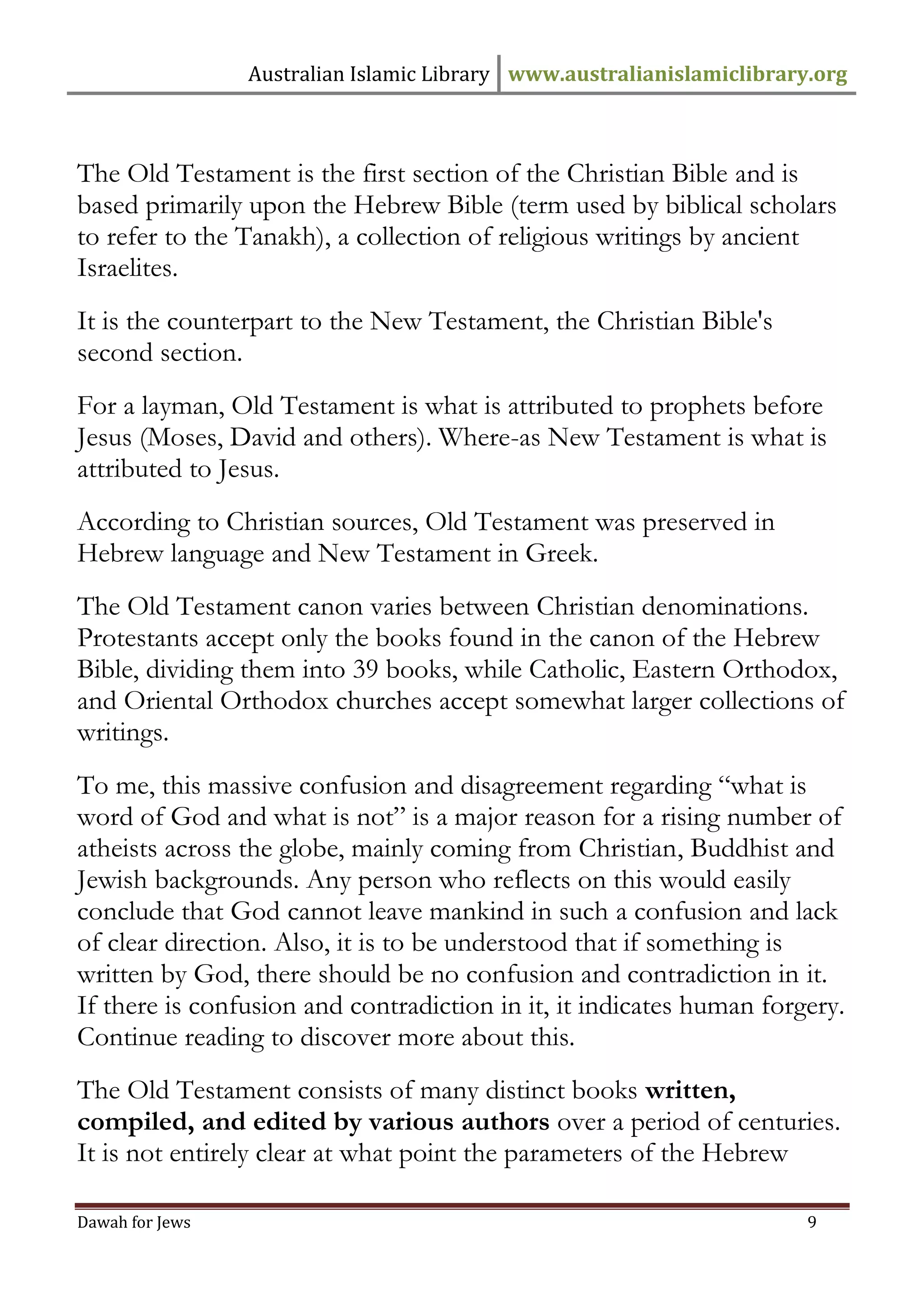 Australian Islamic Library www.australianislamiclibrary.org 
Dawah for Jews 9 
The Old Testament is the first section of the Christian Bible and is based primarily upon the Hebrew Bible (term used by biblical scholars to refer to the Tanakh), a collection of religious writings by ancient Israelites. It is the counterpart to the New Testament, the Christian Bible's second section. For a layman, Old Testament is what is attributed to prophets before Jesus (Moses, David and others). Where-as New Testament is what is attributed to Jesus. According to Christian sources, Old Testament was preserved in Hebrew language and New Testament in Greek. The Old Testament canon varies between Christian denominations. Protestants accept only the books found in the canon of the Hebrew Bible, dividing them into 39 books, while Catholic, Eastern Orthodox, and Oriental Orthodox churches accept somewhat larger collections of writings. To me, this massive confusion and disagreement regarding “what is word of God and what is not” is a major reason for a rising number of atheists across the globe, mainly coming from Christian, Buddhist and Jewish backgrounds. Any person who reflects on this would easily conclude that God cannot leave mankind in such a confusion and lack of clear direction. Also, it is to be understood that if something is written by God, there should be no confusion and contradiction in it. If there is confusion and contradiction in it, it indicates human forgery. Continue reading to discover more about this. The Old Testament consists of many distinct books written, compiled, and edited by various authors over a period of centuries. It is not entirely clear at what point the parameters of the Hebrew  