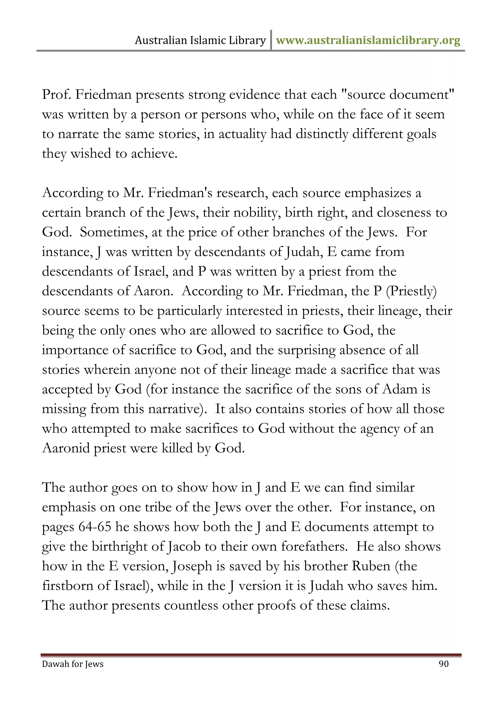 Australian Islamic Library www.australianislamiclibrary.org 
Dawah for Jews 90 
Prof. Friedman presents strong evidence that each "source document" was written by a person or persons who, while on the face of it seem to narrate the same stories, in actuality had distinctly different goals they wished to achieve. According to Mr. Friedman's research, each source emphasizes a certain branch of the Jews, their nobility, birth right, and closeness to God. Sometimes, at the price of other branches of the Jews. For instance, J was written by descendants of Judah, E came from descendants of Israel, and P was written by a priest from the descendants of Aaron. According to Mr. Friedman, the P (Priestly) source seems to be particularly interested in priests, their lineage, their being the only ones who are allowed to sacrifice to God, the importance of sacrifice to God, and the surprising absence of all stories wherein anyone not of their lineage made a sacrifice that was accepted by God (for instance the sacrifice of the sons of Adam is missing from this narrative). It also contains stories of how all those who attempted to make sacrifices to God without the agency of an Aaronid priest were killed by God. The author goes on to show how in J and E we can find similar emphasis on one tribe of the Jews over the other. For instance, on pages 64-65 he shows how both the J and E documents attempt to give the birthright of Jacob to their own forefathers. He also shows how in the E version, Joseph is saved by his brother Ruben (the firstborn of Israel), while in the J version it is Judah who saves him. The author presents countless other proofs of these claims.  