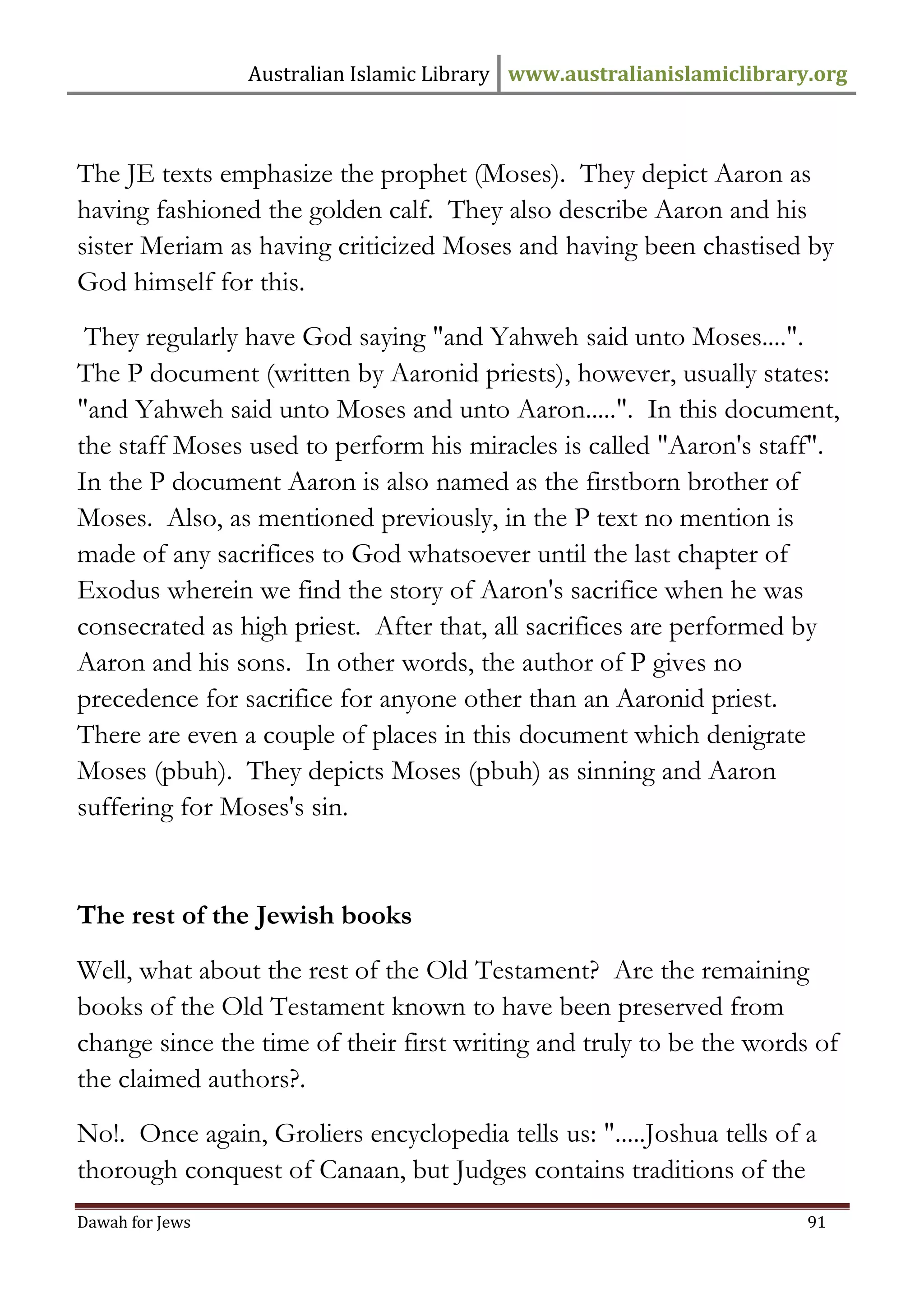 Australian Islamic Library www.australianislamiclibrary.org 
Dawah for Jews 91 
The JE texts emphasize the prophet (Moses). They depict Aaron as having fashioned the golden calf. They also describe Aaron and his sister Meriam as having criticized Moses and having been chastised by God himself for this. They regularly have God saying "and Yahweh said unto Moses....". The P document (written by Aaronid priests), however, usually states: "and Yahweh said unto Moses and unto Aaron.....". In this document, the staff Moses used to perform his miracles is called "Aaron's staff". In the P document Aaron is also named as the firstborn brother of Moses. Also, as mentioned previously, in the P text no mention is made of any sacrifices to God whatsoever until the last chapter of Exodus wherein we find the story of Aaron's sacrifice when he was consecrated as high priest. After that, all sacrifices are performed by Aaron and his sons. In other words, the author of P gives no precedence for sacrifice for anyone other than an Aaronid priest. There are even a couple of places in this document which denigrate Moses (pbuh). They depicts Moses (pbuh) as sinning and Aaron suffering for Moses's sin. The rest of the Jewish books Well, what about the rest of the Old Testament? Are the remaining books of the Old Testament known to have been preserved from change since the time of their first writing and truly to be the words of the claimed authors?. No!. Once again, Groliers encyclopedia tells us: ".....Joshua tells of a thorough conquest of Canaan, but Judges contains traditions of the  