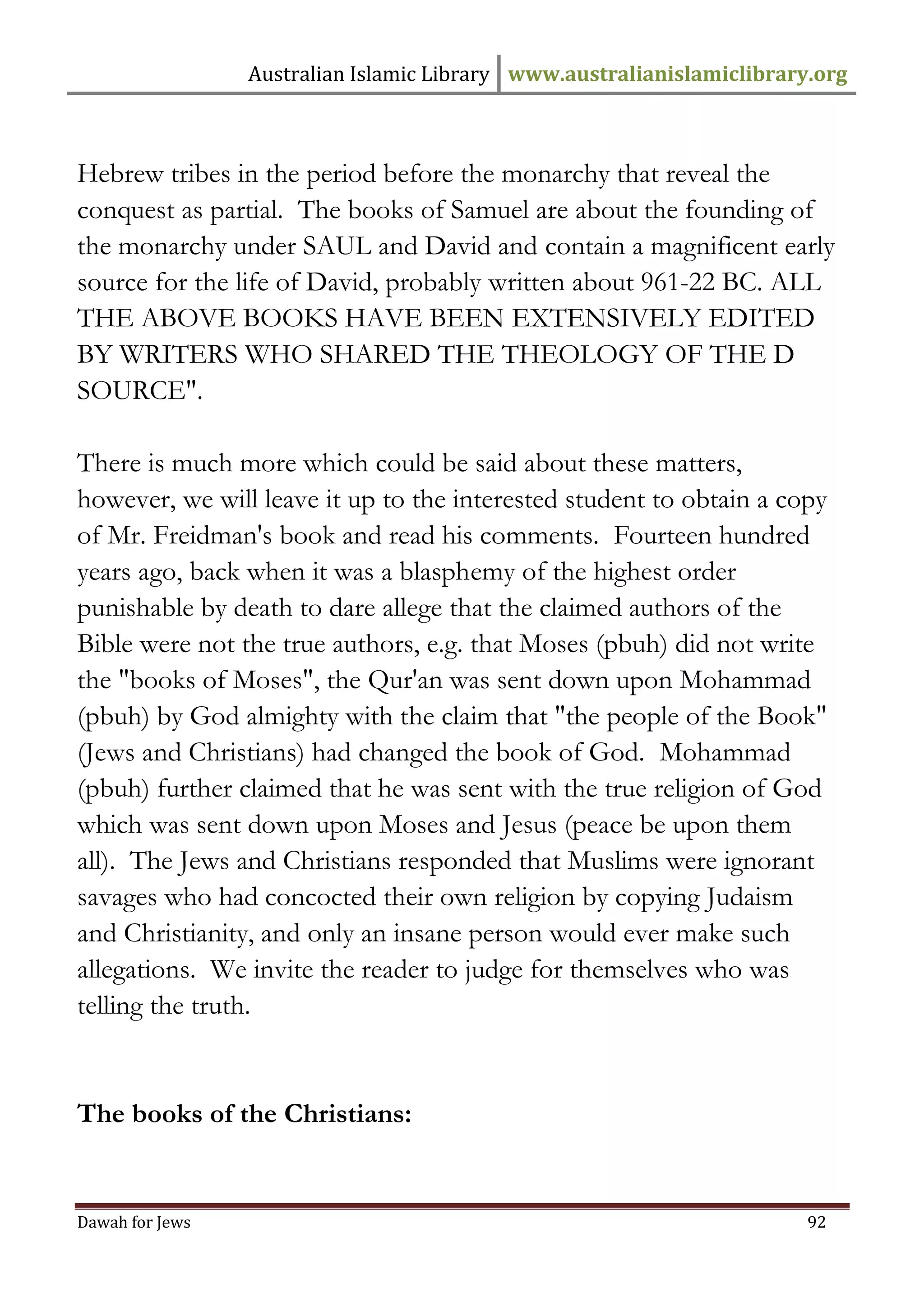 Australian Islamic Library www.australianislamiclibrary.org 
Dawah for Jews 92 
Hebrew tribes in the period before the monarchy that reveal the conquest as partial. The books of Samuel are about the founding of the monarchy under SAUL and David and contain a magnificent early source for the life of David, probably written about 961-22 BC. ALL THE ABOVE BOOKS HAVE BEEN EXTENSIVELY EDITED BY WRITERS WHO SHARED THE THEOLOGY OF THE D SOURCE". There is much more which could be said about these matters, however, we will leave it up to the interested student to obtain a copy of Mr. Freidman's book and read his comments. Fourteen hundred years ago, back when it was a blasphemy of the highest order punishable by death to dare allege that the claimed authors of the Bible were not the true authors, e.g. that Moses (pbuh) did not write the "books of Moses", the Qur'an was sent down upon Mohammad (pbuh) by God almighty with the claim that "the people of the Book" (Jews and Christians) had changed the book of God. Mohammad (pbuh) further claimed that he was sent with the true religion of God which was sent down upon Moses and Jesus (peace be upon them all). The Jews and Christians responded that Muslims were ignorant savages who had concocted their own religion by copying Judaism and Christianity, and only an insane person would ever make such allegations. We invite the reader to judge for themselves who was telling the truth. The books of the Christians:  