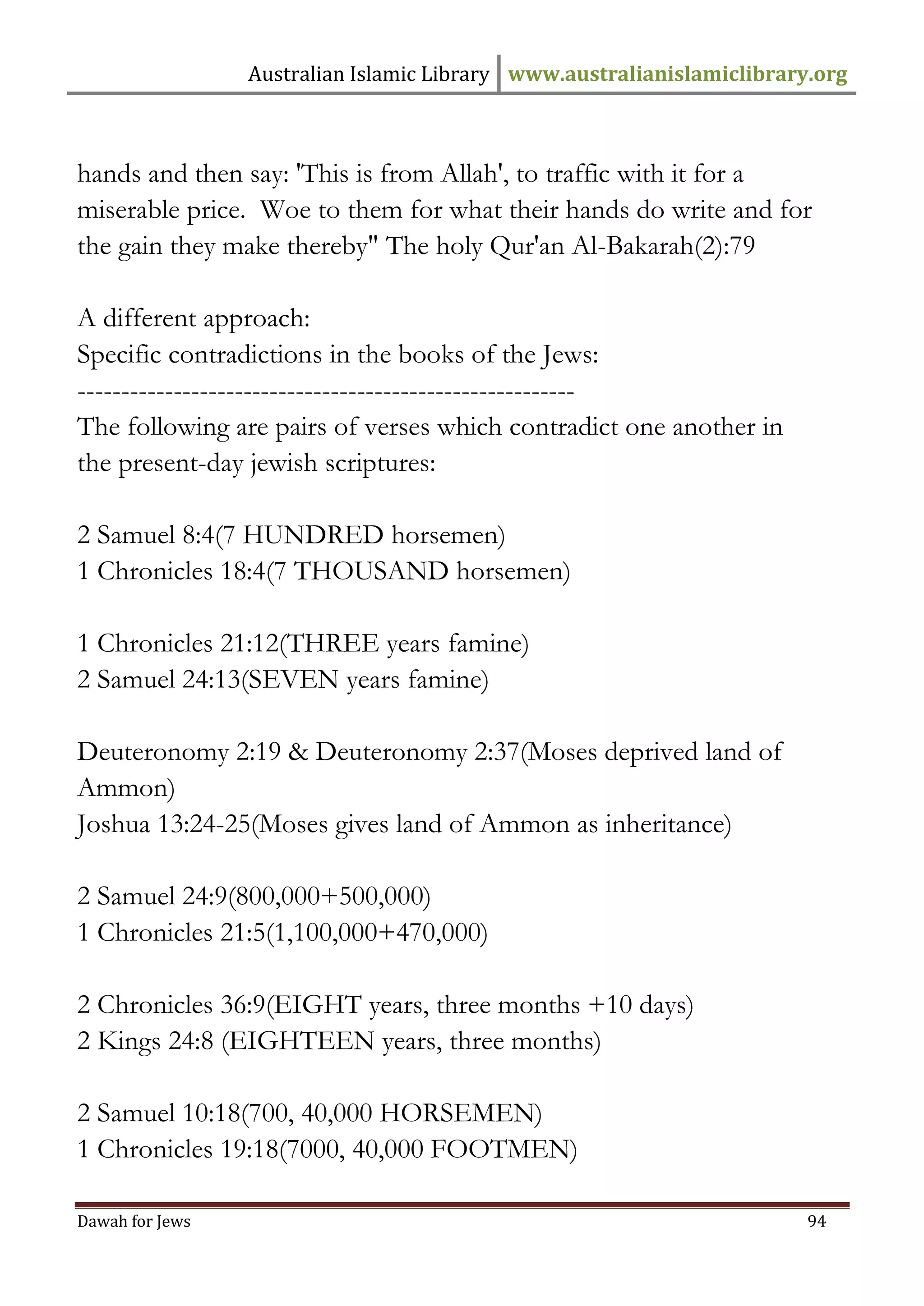 Australian Islamic Library www.australianislamiclibrary.org 
Dawah for Jews 94 
hands and then say: 'This is from Allah', to traffic with it for a miserable price. Woe to them for what their hands do write and for the gain they make thereby" The holy Qur'an Al-Bakarah(2):79 A different approach: Specific contradictions in the books of the Jews: --------------------------------------------------------- The following are pairs of verses which contradict one another in the present-day jewish scriptures: 2 Samuel 8:4(7 HUNDRED horsemen) 1 Chronicles 18:4(7 THOUSAND horsemen) 1 Chronicles 21:12(THREE years famine) 2 Samuel 24:13(SEVEN years famine) Deuteronomy 2:19 & Deuteronomy 2:37(Moses deprived land of Ammon) Joshua 13:24-25(Moses gives land of Ammon as inheritance) 2 Samuel 24:9(800,000+500,000) 1 Chronicles 21:5(1,100,000+470,000) 2 Chronicles 36:9(EIGHT years, three months +10 days) 2 Kings 24:8 (EIGHTEEN years, three months) 2 Samuel 10:18(700, 40,000 HORSEMEN) 1 Chronicles 19:18(7000, 40,000 FOOTMEN)  