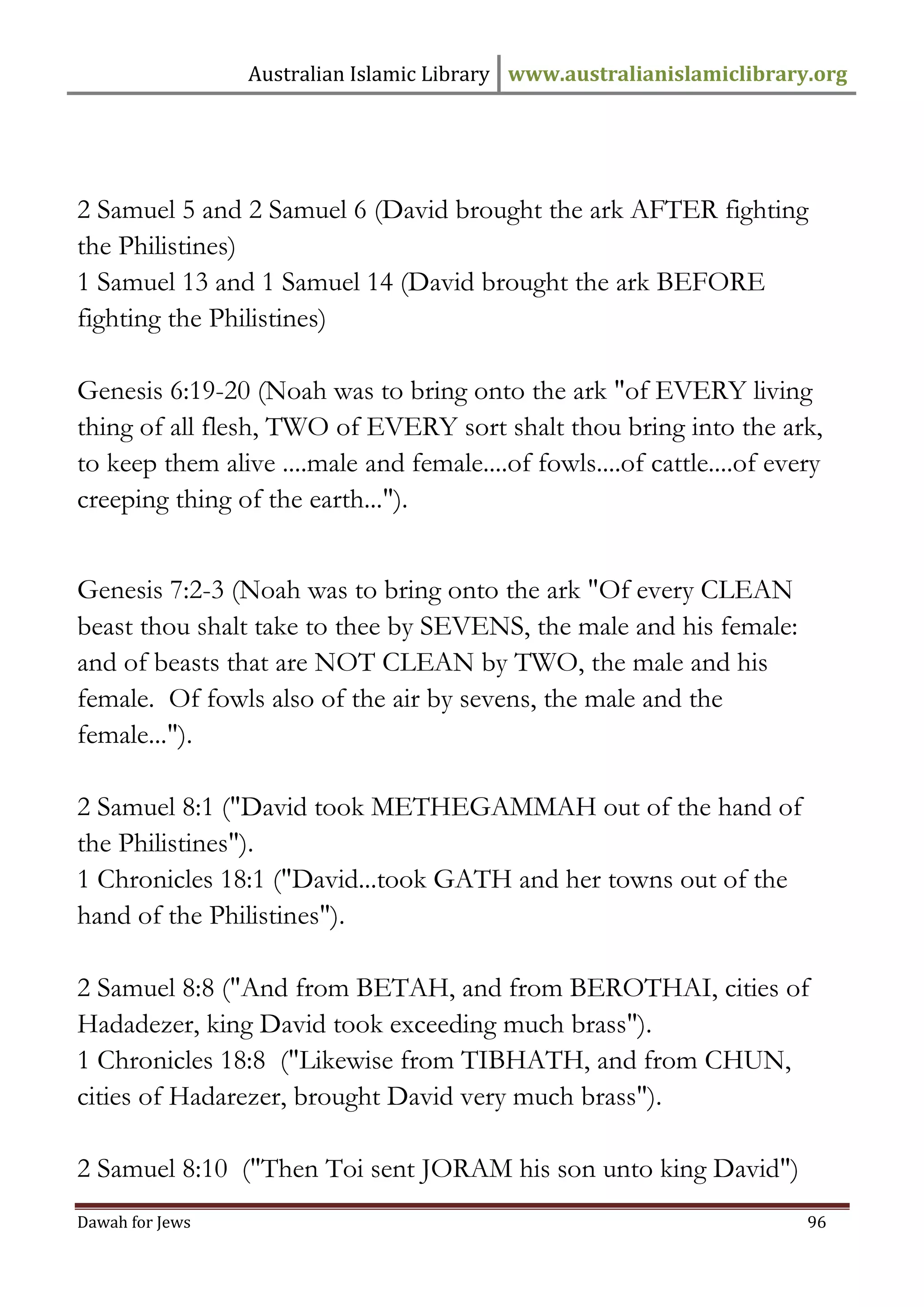 Australian Islamic Library www.australianislamiclibrary.org 
Dawah for Jews 96 
2 Samuel 5 and 2 Samuel 6 (David brought the ark AFTER fighting the Philistines) 1 Samuel 13 and 1 Samuel 14 (David brought the ark BEFORE fighting the Philistines) Genesis 6:19-20 (Noah was to bring onto the ark "of EVERY living thing of all flesh, TWO of EVERY sort shalt thou bring into the ark, to keep them alive ....male and female....of fowls....of cattle....of every creeping thing of the earth..."). Genesis 7:2-3 (Noah was to bring onto the ark "Of every CLEAN beast thou shalt take to thee by SEVENS, the male and his female: and of beasts that are NOT CLEAN by TWO, the male and his female. Of fowls also of the air by sevens, the male and the female..."). 2 Samuel 8:1 ("David took METHEGAMMAH out of the hand of the Philistines"). 1 Chronicles 18:1 ("David...took GATH and her towns out of the hand of the Philistines"). 2 Samuel 8:8 ("And from BETAH, and from BEROTHAI, cities of Hadadezer, king David took exceeding much brass"). 1 Chronicles 18:8 ("Likewise from TIBHATH, and from CHUN, cities of Hadarezer, brought David very much brass"). 2 Samuel 8:10 ("Then Toi sent JORAM his son unto king David")  
