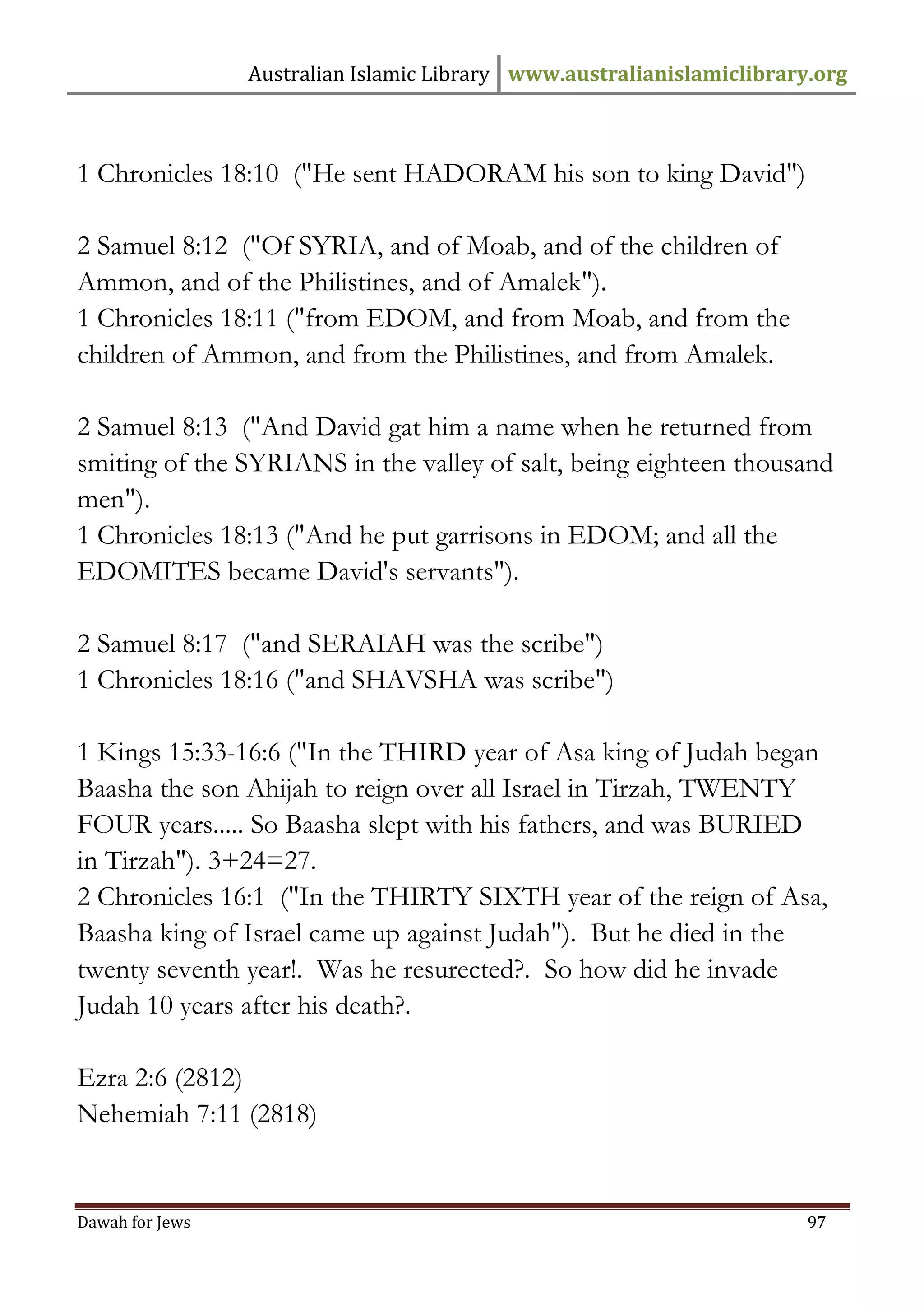 Australian Islamic Library www.australianislamiclibrary.org 
Dawah for Jews 97 
1 Chronicles 18:10 ("He sent HADORAM his son to king David") 2 Samuel 8:12 ("Of SYRIA, and of Moab, and of the children of Ammon, and of the Philistines, and of Amalek"). 1 Chronicles 18:11 ("from EDOM, and from Moab, and from the children of Ammon, and from the Philistines, and from Amalek. 2 Samuel 8:13 ("And David gat him a name when he returned from smiting of the SYRIANS in the valley of salt, being eighteen thousand men"). 1 Chronicles 18:13 ("And he put garrisons in EDOM; and all the EDOMITES became David's servants"). 2 Samuel 8:17 ("and SERAIAH was the scribe") 1 Chronicles 18:16 ("and SHAVSHA was scribe") 1 Kings 15:33-16:6 ("In the THIRD year of Asa king of Judah began Baasha the son Ahijah to reign over all Israel in Tirzah, TWENTY FOUR years..... So Baasha slept with his fathers, and was BURIED in Tirzah"). 3+24=27. 2 Chronicles 16:1 ("In the THIRTY SIXTH year of the reign of Asa, Baasha king of Israel came up against Judah"). But he died in the twenty seventh year!. Was he resurected?. So how did he invade Judah 10 years after his death?. Ezra 2:6 (2812) Nehemiah 7:11 (2818)  