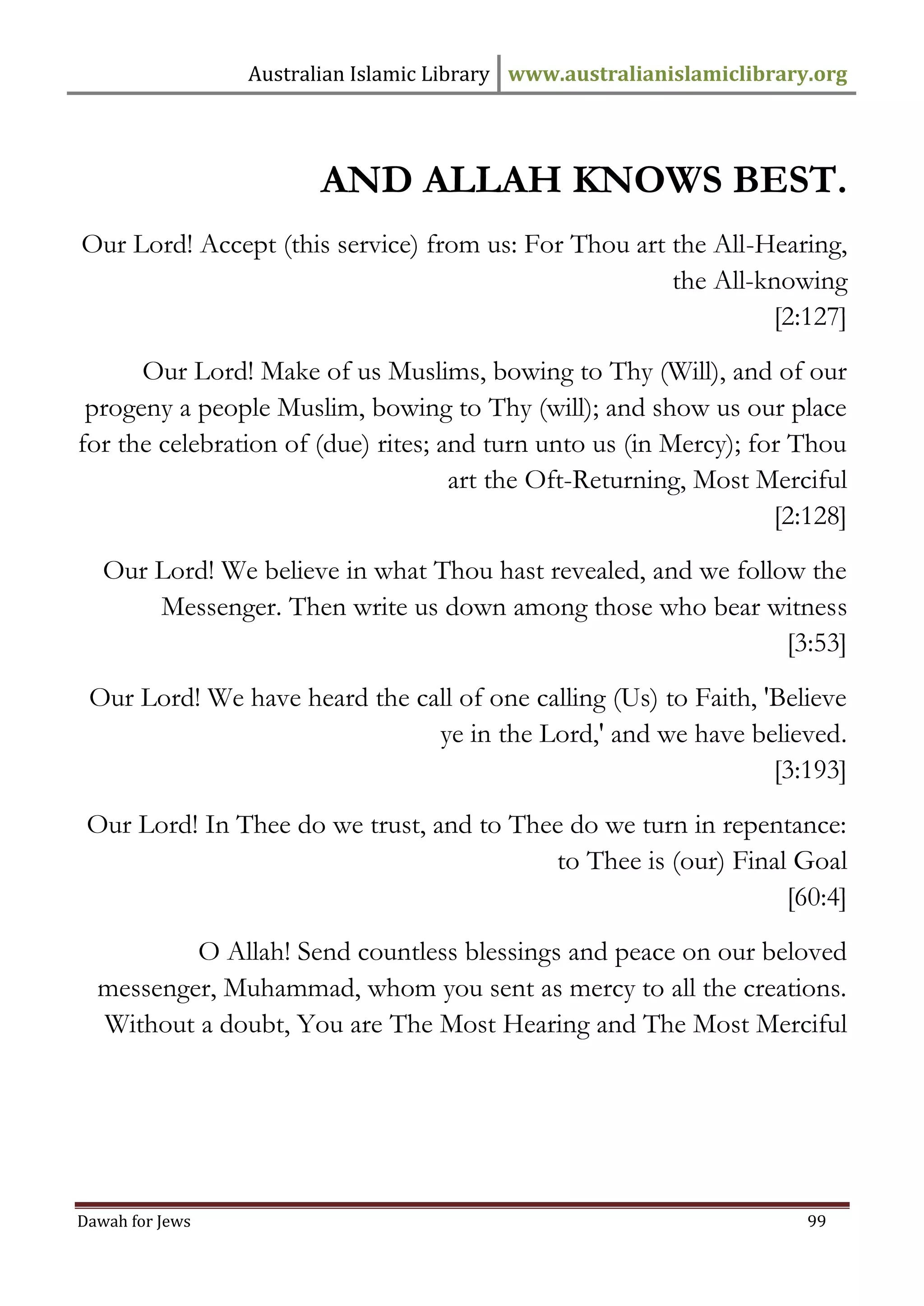 Australian Islamic Library www.australianislamiclibrary.org 
Dawah for Jews 99 
AND ALLAH KNOWS BEST. Our Lord! Accept (this service) from us: For Thou art the All-Hearing, the All-knowing [2:127] Our Lord! Make of us Muslims, bowing to Thy (Will), and of our progeny a people Muslim, bowing to Thy (will); and show us our place for the celebration of (due) rites; and turn unto us (in Mercy); for Thou art the Oft-Returning, Most Merciful [2:128] Our Lord! We believe in what Thou hast revealed, and we follow the Messenger. Then write us down among those who bear witness [3:53] Our Lord! We have heard the call of one calling (Us) to Faith, 'Believe ye in the Lord,' and we have believed. [3:193] Our Lord! In Thee do we trust, and to Thee do we turn in repentance: to Thee is (our) Final Goal [60:4] O Allah! Send countless blessings and peace on our beloved messenger, Muhammad, whom you sent as mercy to all the creations. Without a doubt, You are The Most Hearing and The Most Merciful 