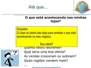 Até que… 
O que está acontecendo nas minhas 
lojas? 
Soluções: 
2) Usar os dados das lojas para analisar o que está 
acontecendo no meu negócio. 
- O que é vendido mais? 
- Quando? 
- Por qual loja? 
- Qual a melhor Boa idéia!!! 
loja? 
- Quanto estou faturando? 
- Qual seria uma boa oferta? 
- As vendas cresceram ou subiram? 
- Quais regiões vendem mais? 
- ... 
http://www.icmc.usp.br/pessoas/junio/Site/index.htm 
 