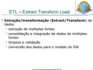 ETL – Extract Transform Load 
 Extração/transformação (Extract/Transform) de 
dados 
 extração de múltiplas fontes 
 consolidação e integração de dados de múltiplas 
fontes 
 limpeza e validação 
 conversão dos dados para o modelo do DW 
http://www.icmc.usp.br/pessoas/junio/Site/index.htm 
 