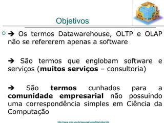 Objetivos 
  Os termos Datawarehouse, OLTP e OLAP 
não se refererem apenas a software 
 São termos que englobam software e 
serviços (muitos serviços – consultoria) 
 São termos cunhados para a 
comunidade empresarial não possuindo 
uma correspondência simples em Ciência da 
Computação 
http://www.icmc.usp.br/pessoas/junio/Site/index.htm 
 