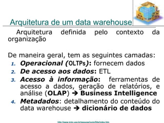 Arquitetura de um data warehouse 
 Arquitetura definida pelo contexto da 
organização 
De maneira geral, tem as seguintes camadas: 
1. Operacional (OLTPs): fornecem dados 
2. De acesso aos dados: ETL 
3. Acesso à informação: ferramentas de 
acesso a dados, geração de relatórios, e 
análise (OLAP)  Business Intelligence 
4. Metadados: detalhamento do conteúdo do 
data warehouse  dicionário de dados 
http://www.icmc.usp.br/pessoas/junio/Site/index.htm 
 