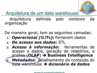 Arquitetura de um data warehouse 
 Arquitetura definida pelo contexto da 
organização 
De maneira geral, tem as seguintes camadas: 
1. Operacional (OLTPs): fornecem dados 
2. De acesso aos dados: ETL 
3. Acesso à informação: ferramentas de 
acesso a dados, geração de relatórios, e 
análise (OLAP)  Business Intelligence 
4. Metadados: detalhamento do conteúdo do 
data warehouse  dicionário de dados 
http://www.icmc.usp.br/pessoas/junio/Site/index.htm 
 