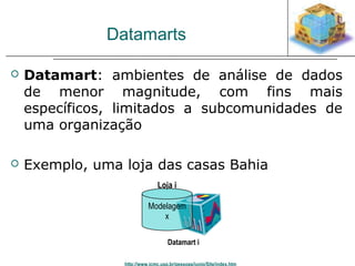 Datamarts 
 Datamart: ambientes de análise de dados 
de menor magnitude, com fins mais 
específicos, limitados a subcomunidades de 
uma organização 
 Exemplo, uma loja das casas Bahia 
Loja i 
Modelagem 
x 
Datamart i 
http://www.icmc.usp.br/pessoas/junio/Site/index.htm 
 