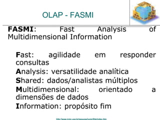 OLAP - FASMI 
FASMI: Fast Analysis of 
Multidimensional Information 
Fast: agilidade em responder 
consultas 
Analysis: versatilidade analítica 
Shared: dados/analistas múltiplos 
Multidimensional: orientado a 
dimensões de dados 
Information: propósito fim 
http://www.icmc.usp.br/pessoas/junio/Site/index.htm 
 