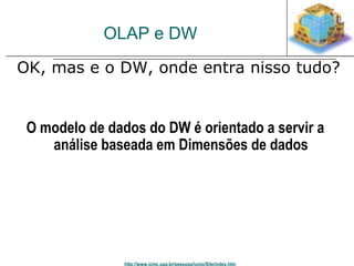 OLAP e DW 
 OK, mas e o DW, onde entra nisso tudo? 
O modelo de dados do DW é orientado a servir a 
análise baseada em Dimensões de dados 
http://www.icmc.usp.br/pessoas/junio/Site/index.htm 
 