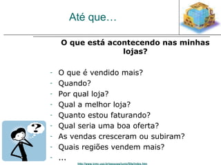 Até que… 
O que está acontecendo nas minhas 
lojas? 
- O que é vendido mais? 
- Quando? 
- Por qual loja? 
- Qual a melhor loja? 
- Quanto estou faturando? 
- Qual seria uma boa oferta? 
- As vendas cresceram ou subiram? 
- Quais regiões vendem mais? 
- ... 
http://www.icmc.usp.br/pessoas/junio/Site/index.htm 
 