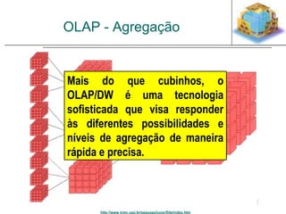 OLAP - Agregação 
Mais do que cubinhos, o 
OLAP/DW é uma tecnologia 
sofisticada que visa responder 
às diferentes possibilidades e 
níveis de agregação de maneira 
rápida e precisa. 
http://www.icmc.usp.br/pessoas/junio/Site/index.htm 
 