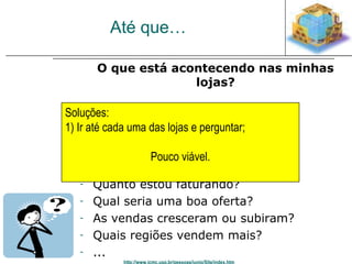 Até que… 
O que está acontecendo nas minhas 
lojas? 
Soluções: 
1) Ir até cada uma das lojas e perguntar; 
- O que é vendido mais? 
- Quando? 
- Por qual loja? 
Pouco viável. 
- Qual a melhor loja? 
- Quanto estou faturando? 
- Qual seria uma boa oferta? 
- As vendas cresceram ou subiram? 
- Quais regiões vendem mais? 
- ... 
http://www.icmc.usp.br/pessoas/junio/Site/index.htm 
 