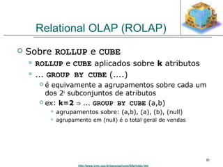 http://www.icmc.usp.br/pessoas/junio/Site/index.htm 
91 
Relational OLAP (ROLAP) 
 Sobre ROLLUP e CUBE 
 ROLLUP e CUBE aplicados sobre k atributos 
 ... GROUP BY CUBE (....) 
 é equivamente a agrupamentos sobre cada um 
dos 2k subconjuntos de atributos 
 ex: k=2 ⇒ ... GROUP BY CUBE (a,b) 
 agrupamentos sobre: (a,b), (a), (b), (null) 
 agrupamento em (null) é o total geral de vendas 
 