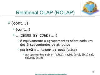 http://www.icmc.usp.br/pessoas/junio/Site/index.htm 
92 
Relational OLAP (ROLAP) 
 (cont...) 
 (cont...) 
 ... GROUP BY CUBE (....) 
 é equivamente a agrupamentos sobre cada um 
dos 2k subconjuntos de atributos 
 ex: k=3 ⇒ ... GROUP BY CUBE (a,b,c) 
 agrupamentos sobre: (a,b,c), (a,b), (a,c), (b,c) (a), 
(b),(c), (null) 
 