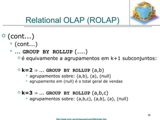 http://www.icmc.usp.br/pessoas/junio/Site/index.htm 
94 
Relational OLAP (ROLAP) 
 (cont...) 
 (cont...) 
 ... GROUP BY ROLLUP (....) 
 é equivamente a agrupamentos em k+1 subconjuntos: 
 k=2 ⇒ ... GROUP BY ROLLUP (a,b) 
 agrupamentos sobre: (a,b), (a), (null) 
 agrupamento em (null) é o total geral de vendas 
 k=3 ⇒ ... GROUP BY ROLLUP (a,b,c) 
 agrupamentos sobre: (a,b,c), (a,b), (a), (null) 
 