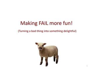 1 Making FAIL more fun! (Turning a bad thing into something delightful or at least less painful)  