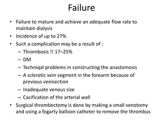 Failure
• Failure to mature and achieve an adequate flow rate to
maintain dialysis
• Incidence of up to 27%
• Such a complication may be a result of :
– Thrombosis !! 17–25%
– DM
– Techniqal problems in constructing the anastomosis
– A sclerotic vein segment in the forearm because of
previous venisection
– Inadequate venous size
– Cacification of the arterial wall
• Surgical thrombectomy is done by making a small venotomy
and using a fogarty balloon catheter to remove the thrombus
 
