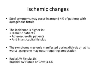 Ischemic changes
• Steal symptoms may occur in around 4% of patients with
autogenous fistula
• The incidence is higher in :
• Diabetic patients
• Atherosclerotic patients
• And in anticubital fistulas
• The symptoms may only manifested during dialysis or at its
worst , gangrene may occur requiring amputation
• Radial AV Fistula 1%
Brachial AV Fistula or Graft 3-6%
 