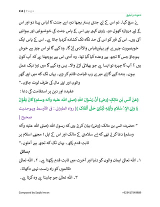 114 | P a g e
‫تبلیغ‬ ‫و‬ ‫دعوت‬
Composed by Saqib Imran +923417549889
‫اس‬ ‫اور‬‫دو‬ ‫پہنا‬ ‫لباس‬ ‫کا‬‫جنت‬ ‫اےس‬ ،‫دو‬ ‫بچھا‬ ‫ے‬‫بسی‬ ‫ے‬‫جنن‬ ‫ر‬‫لئ‬ ‫ےک‬ ‫اس‬ ‫تم‬ ‫کہا۔‬‫سچ‬ ‫ن‬‫ئ‬
‫ج‬ ‫پاس‬ ‫ےک‬ ‫اس‬ ‫ر‬‫ہی‬ ‫ے‬‫کہئ‬‫اوی‬‫ر‬ ‫دو۔‬ ‫کھول‬‫دروازہ‬ ‫ر‬‫لئ‬ ‫ےک‬‫ر‬‫ہوائی‬ ‫اور‬ ‫ر‬‫خوشبوئی‬ ‫یک‬‫نت‬
‫ایک‬ ‫پاس‬ ‫ےک‬ ‫اس‬ ‫۔‬ ‫ے‬‫ہ‬ ‫جاتا‬ ‫کردیا‬‫کشادہ‬‫تک‬ ‫نگاہ‬ ‫حد‬ ‫یک‬‫اس‬‫کو‬ ‫ر‬‫قی‬ ‫یک‬‫اس‬ ‫۔‬ ‫ر‬‫ہی‬ ‫ے‬‫آئ‬
‫خوش‬ ‫ےس‬ ‫ن‬ ‫ر‬‫چی‬ ‫اس‬ ‫تو‬ ‫گا‬‫کہے‬‫وہ‬ ‫گا۔‬ ‫ے‬‫ئ‬‫آ‬ ‫واالآدیم‬ ‫ینلباس‬ ‫ے‬‫بہی‬ ‫اور‬ ‫چہرے‬ ‫خوبصورت‬
‫کون‬‫آپ‬ ‫کہ‬ ‫ے‬‫ہ‬ ‫پوچھتا‬ ‫ےس‬ ‫اس‬ ‫آدیم‬ ‫وہ‬ ‫تھا۔‬ ‫گیا‬‫کیا‬‫وعدہ‬ ‫ےس‬ ‫تجھ‬ ‫کا‬‫جس‬ ‫ہوجاؤ‬
‫چ‬ ‫کا‬‫آپ‬ ‫؟‬ ‫ر‬‫ہی‬‫عمل‬ ‫نیک‬ ‫ا‬ ‫ر‬‫تی‬ ‫ر‬‫می‬ ‫گا‬‫کہے‬‫وہ‬ ‫پس‬ ‫واال۔‬ ‫ن‬‫ئ‬‫ال‬ ‫ے‬‫بھالئ‬ ‫جو‬ ‫ے‬‫ہ‬ ‫ایسا‬‫تو‬ ‫ہرہ‬
‫گھر‬ ‫ن‬‫اپئ‬ ‫ر‬‫می‬ ‫کہ‬‫تک‬ ‫یہاں‬ ‫ے۔‬‫د‬‫کر‬‫قائم‬ ‫قیامت‬ ‫رب‬ ‫ے‬ ‫ر‬‫می‬ ‫ے‬‫ا‬ ‫گا‬‫کہے‬‫بندہ‬ ‫ہوں۔‬
‫جاؤں۔‬ ‫لوٹ‬ ‫طرف‬ ‫یک‬‫مال‬ ‫ن‬‫اپئ‬ ‫اور‬ ‫والوں‬“
: ‫دعا‬ ‫یک‬‫استقامت‬ ‫پر‬ ‫دین‬‫اور‬ ‫عقیدہ‬
ِ
‫ه‬
‫اّٰلل‬ َ‫ل‬ ْ‫و‬ ُ‫س‬ َ‫ر‬
َّ
‫ن‬
َ
‫أ‬ )‫(رض‬ ٍ‫ک‬ِ‫ال‬ َ‫م‬ ِ‫ن‬
ْ
‫ب‬ ِ‫س‬
َ
‫ن‬
َ
‫أ‬
ْ
‫ن‬
َ
‫(ع‬ُ‫ل‬ ْ‫و‬
ُ
‫ق‬
َ
‫ی‬
َ
‫ان‬
َ
‫ک‬)‫وسلم‬ ‫وآلہ‬ ‫علیہ‬ ‫ہللا‬ ‫(صل‬
)
َ
‫اک‬
َ
‫ق‬
ْ
‫ل‬
َ
‫أ‬
ّٰ
‫ن‬
َ
‫ح‬ ْ
ِ
‫ی‬‫ن‬
ْ
‫ت‬
ِّ
‫ب‬
َ
‫ث‬ ٖ‫ہ‬ِ‫ل‬ْ‫ہ‬
َ
‫أ‬ َ‫و‬ ِ‫م‬
َ
‫َل‬ ْ‫س‬
ْ
ِ ِ‫اإل‬ َ
ِ‫َل‬ َ‫و‬ ‫ا‬
َ
‫ی‬‫وہوحدیث‬ ‫األوسط‬
‫ن‬
‫ف‬ : ‫ن‬‫ائ‬ ‫ر‬‫الطی‬ ‫رواہ‬ [
] ‫صحیح‬
”‫وآلہ‬ ‫علیہ‬ ‫ہللا‬ ‫(صیل‬ ‫ہللا‬ ‫رسول‬ ‫کہ‬ ‫ر‬‫ہی‬ ‫ے‬‫کرن‬‫بیان‬ )‫(رض‬ ‫مالک‬ ‫بن‬ ‫انس‬ ‫ت‬ ‫ن‬‫حرص‬
‫ے‬‫سالمن‬ ‫ے‬‫ا‬ ‫کہ‬‫تھے‬ ‫ے‬‫کرن‬‫دعا‬ )‫وسلم‬‫پر‬ ‫اسالم‬ ‫مجھے‬ ! ‫اہل‬ ‫ےک‬ ‫اس‬ ‫اور‬ ‫مالک‬ ‫ےک‬
‫آملوں۔‬ ‫ےس‬ ‫تجھ‬ ‫کہ‬‫تک‬ ‫یہاں‬ ‫کھ۔‬‫ر‬ ‫قدم‬ ‫ثابت‬“
‫م‬‫سائل‬
1‫۔‬ ‫ے‬‫ہ‬ ‫کھتا‬‫ر‬ ‫قدم‬ ‫ثابت‬ ‫ر‬‫می‬ ‫آخرت‬ ‫اور‬ ‫دنیا‬‫کو‬‫والوں‬ ‫ایمان‬ ٰ‫تعاٰل‬ ‫ہللا‬ ‫۔‬2ٰ‫تعاٰل‬ ‫ہللا‬ ‫۔‬
‫دکھاتا۔‬ ‫ر‬‫نہی‬ ‫است‬‫ر‬ ‫اہ‬‫ر‬ ‫کو‬‫ظالموں‬
3‫۔‬ ‫ے‬‫ہ‬ ‫کرتا‬‫وہ‬ ‫ے‬‫ہ‬ ‫چاہتا‬ ‫جو‬ ٰ‫تعاٰل‬ ‫ہللا‬ ‫۔‬
 