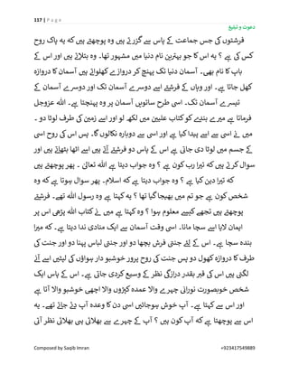 117 | P a g e
‫تبلیغ‬ ‫و‬ ‫دعوت‬
Composed by Saqib Imran +923417549889
‫ے‬‫گزرن‬‫ےس‬ ‫پاس‬ ‫ےک‬ ‫جماعت‬ ‫جس‬ ‫یک‬‫فرشتوں‬‫روح‬ ‫پاک‬ ‫یہ‬ ‫کہ‬ ‫ر‬‫ہی‬ ‫ے‬‫پوچھئ‬ ‫وہ‬ ‫ر‬‫ہی‬
‫ےک‬ ‫اس‬‫اور‬ ‫ر‬‫ہی‬ ‫ے‬‫ئ‬‫بتال‬ ‫وہ‬ ‫تھا۔‬‫مشہور‬ ‫ر‬‫می‬ ‫دنیا‬ ‫نام‬ ‫ین‬ ‫ے‬‫بہی‬ ‫جو‬ ‫کا‬‫اس‬ ‫یہ‬ ‫؟‬ ‫ے‬‫ہ‬ ‫یک‬‫کس‬
‫دروازہ‬ ‫کا‬‫آسمان‬ ‫ر‬‫ہی‬ ‫ے‬‫کھلوان‬‫دروازے‬‫کر‬‫پہنچ‬ ‫تک‬ ‫دنیا‬ ‫آسمان‬ ‫بیھ۔‬ ‫نام‬ ‫کا‬‫باپ‬
‫ےک‬ ‫آسمان‬ ‫دورسے‬‫اور‬ ‫تک‬ ‫آسمان‬ ‫دورسے‬ ‫اےس‬ ‫ے‬‫فرشئ‬ ‫ےک‬ ‫وہاں‬ ‫اور‬ ‫۔‬ ‫ے‬‫ہ‬ ‫جاتا‬ ‫کھل‬
‫تیش‬‫عزوجل‬ ‫ہللا‬ ‫۔‬ ‫ے‬‫ہ‬ ‫پہنچتا‬ ‫وہ‬ ‫پر‬ ‫آسمان‬ ‫ساتویں‬ ‫طرح‬ ‫ایس‬ ‫تک۔‬ ‫آسمان‬ ‫ے‬
‫۔‬ ‫دو‬ ‫لوٹا‬ ‫طرف‬ ‫یک‬ ‫ن‬ ‫ر‬‫زمی‬ ‫اےس‬ ‫اور‬ ‫لو‬ ‫لکھ‬ ‫ر‬‫می‬ ‫ن‬ ‫ر‬‫علیی‬ ‫کتاب‬‫کو‬‫ے‬‫بند‬ ‫ے‬ ‫ر‬‫می‬ ‫ے‬‫ہ‬ ‫فرماتا‬
‫ایس‬ ‫روح‬ ‫یک‬‫اس‬ ‫پس‬ ‫گا۔‬‫نکالوں‬ ‫دوبارہ‬ ‫ےس‬ ‫ایس‬‫اور‬ ‫ے‬‫ہ‬ ‫کیا‬‫پیدا‬ ‫اےس‬ ‫ےس‬ ‫ایس‬ ‫ن‬‫ئ‬ ‫ر‬‫می‬
‫ے‬‫فرشئ‬ ‫دو‬ ‫پاس‬ ‫ےک‬ ‫اس‬ ‫ے‬‫ہ‬ ‫ے‬‫جائ‬ ‫دی‬ ‫لوٹا‬ ‫ر‬‫می‬ ‫جسم‬ ‫ےک‬‫اور‬ ‫ر‬‫ہی‬ ‫ے‬‫ئ‬‫بٹھا‬ ‫اٹھا‬ ‫اےس‬ ‫ر‬‫ہی‬ ‫ے‬‫ئ‬‫آ‬
‫ر‬‫ہی‬ ‫ے‬‫پوچھئ‬ ‫پھر‬ ‫۔‬ ٰ‫تعاٰل‬ ‫ہللا‬ ‫ے‬‫ہ‬ ‫دیتا‬ ‫جواب‬ ‫وہ‬ ‫؟‬ ‫ے‬‫ہ‬ ‫کون‬‫رب‬ ‫ا‬ ‫ر‬‫تی‬ ‫کہ‬ ‫ر‬‫ہی‬ ‫ے‬‫کرن‬‫سوال‬
‫وہ‬ ‫کہ‬ ‫ے‬‫ہ‬ ‫ہوتا‬ ‫سوال‬ ‫پھر‬ ‫اسالم۔‬ ‫کہ‬ ‫ے‬‫ہ‬ ‫دیتا‬ ‫جواب‬ ‫وہ‬ ‫؟‬ ‫ے‬‫ہ‬ ‫کیا‬‫دین‬ ‫ا‬ ‫ر‬‫تی‬ ‫کہ‬
‫ے‬‫فرشئ‬ ‫تھے۔‬ ‫ہللا‬ ‫رسول‬ ‫وہ‬ ‫ے‬‫ہ‬ ‫کہتا‬‫یہ‬ ‫؟‬ ‫تھا‬ ‫گیا‬‫بھیجا‬ ‫ر‬‫می‬ ‫تم‬ ‫جو‬ ‫ے‬‫ہ‬ ‫کون‬‫شخص‬
‫پ‬‫پر‬ ‫اس‬ ‫پڑیھ‬ ‫ہللا‬ ‫کتاب‬ ‫ن‬‫ئ‬ ‫ر‬‫می‬ ‫ے‬‫ہ‬ ‫کہتا‬‫وہ‬ ‫؟‬ ‫ہوا‬ ‫معلوم‬ ‫کیش‬‫تجھے‬ ‫ر‬‫ہی‬ ‫ے‬‫وچھئ‬
‫ا‬ ‫ر‬‫می‬ ‫کہ‬‫۔‬ ‫ے‬‫ہ‬ ‫دیتا‬ ‫ندا‬ ‫منادی‬ ‫ایک‬ ‫ےس‬ ‫آسمان‬ ‫وقت‬ ‫ایس‬ ‫مانا۔‬ ‫سچا‬ ‫اےس‬ ‫الیا‬ ‫ایمان‬
‫یک‬‫جنت‬ ‫اور‬ ‫دو‬ ‫پہنا‬ ‫لباس‬ ‫ے‬‫جنن‬ ‫اور‬‫دو‬ ‫بچھا‬ ‫فرش‬ ‫ے‬‫جنن‬ ‫ے‬‫لئ‬ ‫ےک‬ ‫اس‬ ‫۔‬ ‫ے‬‫ہ‬ ‫سچا‬ ‫بندہ‬
‫پرو‬ ‫روح‬ ‫یک‬‫جنت‬ ‫پس‬ ‫دو‬ ‫کھول‬‫دروازہ‬ ‫کا‬‫طرف‬‫ن‬‫ئ‬‫آ‬ ‫اےس‬ ‫ر‬‫لپٹی‬ ‫یک‬‫ہواؤں‬ ‫دار‬ ‫خوشبو‬ ‫ر‬
‫ایک‬ ‫پاس‬ ‫ےک‬ ‫اس‬ ‫۔‬ ‫ے‬‫ہ‬ ‫ے‬‫جائ‬ ‫کردی‬‫وسیع‬ ‫ےک‬ ‫نظر‬
‫ی‬
‫ازیک‬‫ر‬‫د‬‫بقدر‬ ‫ر‬‫قی‬ ‫یک‬‫اس‬ ‫ر‬‫ہی‬ ‫ے‬‫لگن‬
‫ے‬‫ہ‬ ‫آتا‬ ‫واال‬ ‫خوشبو‬ ‫اچیھ‬ ‫واال‬ ‫وں‬ ‫ر‬‫کی‬‫عمدہ‬ ‫واال‬ ‫چہرے‬ ‫ن‬‫ائ‬‫ر‬‫نو‬ ‫خوبصورت‬ ‫شخص‬
‫یہ‬ ‫تھے۔‬ ‫ے‬‫ئ‬‫جا‬ ‫ے‬‫ئ‬‫د‬ ‫آپ‬ ‫وعدہ‬ ‫کا‬‫دن‬ ‫ایس‬ ‫ر‬‫ہوجائی‬ ‫خوش‬ ‫آپ‬ ‫۔‬ ‫ے‬‫ہ‬ ‫کہتا‬‫ےس‬ ‫اس‬‫اور‬
‫پوچھتا‬ ‫ےس‬ ‫اس‬‫ے‬‫آئ‬‫نظر‬ ‫ے‬‫بھالئ‬ ‫یہ‬ ‫ے‬‫بھالئ‬ ‫ےس‬ ‫چہرے‬ ‫ےک‬ ‫آپ‬ ‫؟‬ ‫ر‬‫ہی‬ ‫کون‬‫آپ‬ ‫کہ‬ ‫ے‬‫ہ‬
 