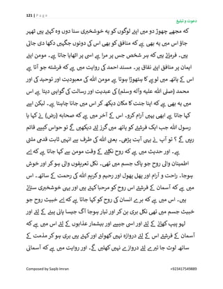 121 | P a g e
‫تبلیغ‬ ‫و‬ ‫دعوت‬
Composed by Saqib Imran +923417549889
‫چ‬ ‫مجھے‬ ‫کہ‬‫ٹھہر‬ ‫ر‬‫ہی‬ ‫ے‬‫کہئ‬‫وہ‬ ‫دوں‬ ‫سنا‬ ‫ی‬ ‫ر‬‫خوشخی‬ ‫یہ‬ ‫کو‬‫لوگوں‬ ‫ن‬‫اپئ‬ ‫ر‬‫می‬ ‫دو‬‫ھوڑ‬
‫ے‬‫جائ‬ ‫دی‬ ‫دکھا‬ ‫ر‬‫جگہی‬ ‫دونوں‬ ‫یک‬‫اس‬ ‫بیھ‬ ‫کو‬‫منافق‬ ‫کہ‬ ‫ے‬‫ہ‬ ‫بیھ‬ ‫یہ‬ ‫ر‬‫می‬ ‫اس‬‫جاؤ‬
‫ن‬‫اپئ‬ ‫مومن‬ ‫۔‬ ‫ے‬‫ہ‬ ‫جاتا‬ ‫اٹھایا‬ ‫پر‬ ‫ایس‬ ‫ے‬‫ہ‬ ‫ا‬‫ر‬‫م‬ ‫پر‬ ‫جس‬ ‫شخص‬ ‫ہر‬ ‫کہ‬ ‫ر‬‫ہی‬ ‫ے‬‫ئ‬‫فرما‬ ‫۔‬ ‫ر‬‫ہی‬
‫ے‬‫ہ‬ ‫ر‬‫می‬ ‫روایت‬ ‫یک‬‫احمد‬ ‫مسند‬ ‫پر۔‬ ‫نفاق‬ ‫ن‬‫اپئ‬ ‫منافق‬ ‫پر‬ ‫ایمان‬‫ے‬‫ہ‬ ‫آتا‬ ‫جو‬ ‫فرشتہ‬ ‫کہ‬
‫اور‬ ‫یک‬‫توحید‬ ‫اور‬ ‫معبودیت‬ ‫یک‬‫ہللا‬ ‫مومن‬ ‫ے‬‫ہ‬ ‫ہوتا‬ ‫ا‬‫ڑ‬‫ہتھو‬ ‫کا‬ ‫ے‬‫لوہ‬ ‫ر‬‫می‬ ‫ہاتھ‬ ‫ےک‬ ‫اس‬
‫اس‬ ‫ے‬‫ہ‬ ‫دیتا‬ ‫گوایہ‬‫یک‬‫رسالت‬ ‫اور‬ ‫عبدیت‬ ‫یک‬)‫وسلم‬ ‫وآلہ‬ ‫علیہ‬ ‫ہللا‬ ‫(صیل‬ ‫محمد‬
‫اےس‬ ‫لیکن‬ ‫۔‬ ‫ے‬‫ہ‬ ‫چاہتا‬ ‫جانا‬ ‫ر‬‫می‬ ‫اس‬‫کر‬‫دیکھ‬ ‫مکان‬ ‫کا‬‫جنت‬ ‫اپنا‬ ‫کہ‬ ‫ے‬‫ہ‬ ‫بیھ‬ ‫یہ‬ ‫ر‬‫می‬
‫ی‬ ‫ابیھ‬ ‫ے‬‫ہ‬ ‫جاتا‬ ‫کہا‬‫یا‬ ‫کہا‬ ‫ن‬‫ئ‬ )‫(رض‬ ‫صحابہ‬ ‫کہ‬ ‫ے‬‫ہ‬ ‫ر‬‫می‬ ‫آخر‬ ‫ےک‬ ‫اس‬ ‫کرو۔‬‫ام‬‫ر‬‫آ‬ ‫ر‬‫ہی‬
‫قائم‬ ‫کیش‬‫حواس‬‫تو‬
‫ی‬
‫ےک‬ ‫ر‬‫دیکھی‬ ‫ے‬‫لئ‬ ‫گرز‬ ‫ر‬‫می‬ ‫ہاتھ‬ ‫کو‬ ‫ے‬‫فرشئ‬ ‫ایک‬ ‫جب‬ ‫ہللا‬ ‫رسول‬
‫ے‬‫ملن‬ ‫قدیم‬ ‫ثابت‬ ‫ر‬‫انہی‬ ‫ےس‬ ‫طرف‬ ‫یک‬‫ہللا‬ ‫ن‬‫یعن‬ ‫پڑیھ۔‬ ‫آیت‬ ‫ییہ‬ ‫ن‬‫ئ‬ ‫آپ‬ ‫تو‬ ‫؟‬
‫ی‬
‫ےک‬ ‫ر‬‫رہی‬
‫جاتا‬ ‫کہا‬‫ےس‬ ‫مومن‬ ‫وقت‬ ‫ےک‬ ‫ن‬‫نکلئ‬ ‫روح‬ ‫کہ‬ ‫ے‬‫ہ‬ ‫ر‬‫می‬ ‫حدیث‬ ‫اور‬ ‫۔‬ ‫ے‬‫ہ‬‫ے‬‫ا‬ ‫کہ‬ ‫ے‬‫ہ‬
‫خوش‬ ‫اور‬‫کر‬‫ہو‬ ‫واٰل‬ ‫تعریفوں‬ ‫نکل‬ ‫تیھ۔‬ ‫ر‬‫می‬ ‫جسم‬ ‫پاک‬ ‫جو‬ ‫روح‬ ‫واٰل‬ ‫اطمینان‬
‫اس‬ ‫ساتھ۔‬ ‫ےک‬ ‫رحمت‬ ‫یک‬‫ہللا‬ ‫کریم‬‫و‬ ‫رحیم‬ ‫اور‬ ‫پھول‬ ‫پھل‬ ‫اور‬ ‫ام‬‫ر‬‫آ‬ ‫و‬ ‫احت‬‫ر‬ ‫ہوجا۔‬
‫ے‬‫ئ‬‫سنا‬ ‫ی‬ ‫ر‬‫خوشخی‬ ‫ییہ‬ ‫اور‬ ‫ر‬‫ہی‬ ‫ے‬‫کہئ‬‫مرحبا‬ ‫کو‬‫روح‬ ‫اس‬ ‫ے‬‫فرشئ‬ ‫ےک‬ ‫آسمان‬ ‫کہ‬ ‫ے‬‫ہ‬ ‫ر‬‫می‬
‫روح‬ ‫یک‬‫انسان‬ ‫برے‬ ‫کہ‬ ‫ے‬‫ہ‬ ‫ر‬‫می‬ ‫اس‬ ‫۔‬ ‫ر‬‫ہی‬‫جو‬ ‫روح‬ ‫خبیث‬ ‫ے‬‫ا‬ ‫کہ‬ ‫ے‬‫ہ‬ ‫جاتا‬ ‫کہا‬‫کو‬
‫اور‬ ‫ے‬‫لئ‬ ‫ےک‬ ‫ن‬‫پیئ‬ ‫ن‬‫پائ‬ ‫جیسا‬ ‫آگ‬ ‫ہوجا‬ ‫تیار‬ ‫اور‬‫کر‬‫بن‬ ‫بری‬ ‫نکل‬ ‫تیھ‬ ‫ر‬‫می‬ ‫جسم‬ ‫خبیث‬
‫کہ‬ ‫ے‬‫ہ‬ ‫ر‬‫می‬ ‫اس‬ ‫ے‬‫لئ‬ ‫ےک‬ ‫عذابوں‬ ‫بیشمار‬ ‫اور‬ ‫جیش‬ ‫ایس‬‫اور‬ ‫ے‬‫لئ‬ ‫ےک‬ ‫ن‬‫ئ‬‫کھا‬‫پیپ‬ ‫لہو‬
‫ےک‬ ‫مذمت‬ ‫کر‬‫ہو‬ ‫بری‬ ‫ر‬‫ہی‬ ‫ے‬‫کہئ‬‫اور‬ ‫ے‬‫کھولئ‬ ‫ر‬‫نہی‬ ‫دروازہ‬ ‫ے‬‫لئ‬ ‫ےک‬ ‫اس‬ ‫ے‬‫فرشئ‬ ‫ےک‬ ‫آسمان‬
‫س‬‫ن‬‫آسمائ‬ ‫کہ‬ ‫ے‬‫ہ‬ ‫ر‬‫می‬ ‫روایت‬ ‫اور‬ ‫۔‬
‫ی‬
‫ےک‬ ‫ر‬‫کھلی‬ ‫ر‬‫نہی‬ ‫دروازے‬ ‫ے‬‫لئ‬ ‫ے‬ ‫ر‬‫تی‬ ‫جا‬ ‫لوٹ‬ ‫اتھ‬
 