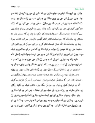 123 | P a g e
‫تبلیغ‬ ‫و‬ ‫دعوت‬
Composed by Saqib Imran +923417549889
‫سو‬ ‫نیند‬ ‫یک‬‫فکری‬ ‫ر‬‫ئ‬ ‫یس‬ ‫یک‬‫دلہن‬ ‫کہ‬ ‫ر‬‫ہی‬ ‫ے‬‫کہئ‬‫دونوں‬ ‫وہ‬ ‫لیکن‬ ‫گا۔‬‫کہوں‬‫ےس‬ ‫والوں‬
‫ےس‬ ‫ر‬‫می‬ ‫اہل‬ ‫ےک‬ ‫اس‬ ‫جش‬ ‫جا۔‬‫یہاں‬ ‫ہو۔‬ ‫ا‬‫ر‬‫پیا‬ ‫زیادہ‬ ‫ےس‬ ‫سب‬ ‫اےس‬ ‫جو‬ ‫ے‬‫ہ‬ ‫جگاتا‬ ‫ویہ‬
‫لوگ‬ ‫کہ‬ ‫ے‬‫ہ‬ ‫کہتا‬ ‫ر‬‫می‬ ‫جواب‬ ‫منافق‬ ‫۔‬ ‫ے‬‫ئ‬‫جگا‬ ‫ےس‬ ‫گاہ‬‫خواب‬ ‫اس‬ ‫اےس‬ ‫خود‬ ‫ہللا‬ ‫کہ‬‫تک‬
‫یہ‬ ‫ے‬‫جانئ‬ ‫تو‬ ‫ہم‬ ‫ر‬‫ہی‬ ‫ے‬‫کہئ‬‫وہ‬ ‫۔‬ ‫ر‬‫نہی‬ ‫جانتا‬ ‫لیکن‬ ‫رہا‬ ‫کہتا‬‫بیھ‬ ‫ر‬‫می‬ ‫تھے‬ ‫ے‬‫کہئ‬‫کچھ‬‫جو‬
‫کہ‬ ‫ے‬‫ہ‬ ‫جاتا‬ ‫دیا‬ ‫حکم‬ ‫کو‬ ‫ن‬ ‫ر‬‫زمی‬ ‫وقت‬ ‫ایس‬ ‫ہوگا۔‬ ‫جواب‬ ‫یہ‬ ‫ا‬ ‫ر‬‫تی‬ ‫کہ‬‫تھے‬‫وہ‬ ‫جا۔‬ ‫سمٹ‬
‫ہوتا‬ ‫عذاب‬ ‫اےس‬ ‫پھر‬ ‫ر‬‫ہی‬ ‫ے‬‫جائ‬ ‫گھس‬‫ادھر‬‫ادھر‬ ‫پسلیاں‬ ‫اس‬ ‫کہ‬‫تک‬ ‫یہاں‬ ‫ے‬‫ہ‬ ‫ے‬‫سمٹن‬
‫اور‬ ‫ے‬‫ئ‬‫اٹھا‬ ‫ےس‬ ‫ر‬‫قی‬ ‫یک‬‫اس‬ ‫اےس‬ ‫اور‬ ‫کرے‬‫قائم‬ ‫قیامت‬ ٰ‫تعاٰل‬ ‫ہللا‬ ‫کہ‬‫تک‬ ‫یہاں‬ ‫ے‬‫ہ‬ ‫رہتا‬
‫ی‬ ‫ر‬‫تی‬ ‫پر‬ ‫ایس‬ ‫جیا‬ ‫تو‬ ‫پر‬ ‫ایس‬ ‫کہ‬ ‫ے‬‫ہ‬ ‫جاتا‬ ‫کہا‬‫پر‬ ‫جواب‬ ‫ےک‬ ‫مومن‬ ‫کہ‬ ‫ے‬‫ہ‬ ‫ر‬‫می‬ ‫حدیث‬
‫تو‬ ‫پر‬ ‫ایس‬‫اور‬ ‫ے‬‫ہوئ‬ ‫موت‬‫ہللا‬ ‫(صیل‬ ‫کریم‬‫رسول‬ ‫فرمان‬ ‫ر‬‫می‬ ‫جریر‬ ‫ابن‬ ‫گا۔‬ ‫ے‬‫ئ‬‫جا‬ ‫اٹھایا‬
‫میت‬ ‫کہ‬ ‫ے‬‫ہ‬ ‫جان‬ ‫ی‬ ‫ر‬‫می‬ ‫ر‬‫می‬ ‫ہاتھ‬ ‫ےک‬ ‫جس‬ ‫قسم‬ ‫یک‬‫اس‬ ‫۔‬ ‫ے‬‫ہ‬ )‫وسلم‬ ‫وآلہ‬ ‫علیہ‬
‫وہ‬ ‫اگر‬‫ہو‬ ‫ے‬‫لوٹئ‬ ‫واپس‬ ‫کر‬‫دفنا‬ ‫اےس‬ ‫تم‬ ‫کہ‬‫جب‬ ‫ے‬‫ہ‬ ‫ے‬‫سنن‬ ‫آہٹ‬ ‫یک‬‫جوتیوں‬ ‫تمہاری‬
‫ے‬‫ہوئ‬ ‫جانب‬ ‫ر‬‫دائی‬ ‫ۃ‬ٰ‫و‬‫ک‬‫ز‬ ‫ے‬‫ہ‬ ‫ے‬‫ہوئ‬ ‫ن‬‫ئ‬‫ہا‬‫رس‬ ‫ےک‬ ‫اس‬‫نماز‬ ‫تو‬ ‫ے‬‫ہ‬ ‫ا‬‫ر‬‫م‬ ‫پر‬ ‫ایمان‬‫روزہ‬ ‫ے‬‫ہ‬
‫ےس‬ ‫لوگوں‬ ‫ے‬‫بھالئ‬ ‫رحیم‬ ‫صلہ‬ ‫ات‬ ‫ر‬‫خی‬ ‫صدقہ‬ ‫مثال‬ ‫نیکیاں‬ ‫۔‬ ‫ے‬‫ہ‬ ‫ہوتا‬ ‫طرف‬ ‫ر‬‫بائی‬
‫ے‬‫کوئ‬‫ےس‬ ‫طرف‬ ‫یک‬‫رس‬ ‫ےک‬ ‫اس‬ ‫جب‬ ‫ر‬‫ہی‬ ‫ے‬‫ہون‬ ‫طرف‬ ‫یک‬‫وں‬ ‫ر‬‫پی‬ ‫ےک‬ ‫اس‬ ‫ہ‬ ‫ر‬‫وغی‬ ‫احسان‬
‫ے‬‫روکن‬ ‫ۃ‬ٰ‫و‬‫ک‬‫ز‬ ‫ےس‬ ‫طرف‬ ‫ر‬‫دائی‬ ‫۔‬ ‫ر‬‫نہی‬ ‫جگہ‬ ‫یک‬ ‫ن‬‫ئ‬‫جا‬ ‫ےس‬ ‫یہاں‬ ‫ے‬‫ہ‬ ‫ے‬‫کہن‬‫نماز‬ ‫تو‬ ‫ے‬‫ہ‬ ‫آتا‬
‫ےس‬ ‫طرف‬ ‫یک‬‫وں‬ ‫ر‬‫پی‬ ‫روزہ۔‬ ‫ےس‬ ‫طرف‬ ‫ر‬‫بائی‬ ‫۔‬ ‫ے‬‫ہ‬‫ے‬‫ہ‬ ‫جاتا‬ ‫کہا‬‫ےس‬ ‫اس‬ ‫پس‬ ‫نیکیاں۔‬ ‫اور‬
‫ےک‬ ‫ن‬‫ڈوبئ‬ ‫سورج‬ ‫گویا‬‫کہ‬ ‫ے‬‫ہ‬ ‫دیتا‬ ‫معلوم‬ ‫ایسا‬ ‫اےس‬‫اور‬ ‫ے‬‫ہ‬ ‫جاتا‬ ‫بیٹھ‬ ‫وہ‬ ‫جاؤ۔‬ ‫بیٹھ‬
‫تم‬ ‫ے‬‫ہ‬ ‫کہتا‬‫وہ‬ ‫۔‬ ‫دو‬ ‫جواب‬ ‫کا‬‫اس‬ ‫ر‬‫پوچھی‬ ‫ہم‬ ‫جو‬ ‫دیکھو‬ ‫کہ‬ ‫ر‬‫ہی‬ ‫ے‬‫کہئ‬‫وہ‬ ‫۔‬ ‫ے‬‫ہ‬ ‫قریب‬
‫ر‬‫ہمی‬ ‫تو‬ ‫ابیھ‬ ‫یہ۔‬ ‫گا‬‫کرے‬‫تو‬ ‫تو‬ ‫وہ‬ ‫ر‬‫ہی‬ ‫ے‬‫کہئ‬‫وہ‬ ‫لوں۔‬‫ر‬‫ک‬‫ادا‬‫نماز‬ ‫ر‬‫می‬ ‫پہےل‬ ‫چھوڑو‬
 