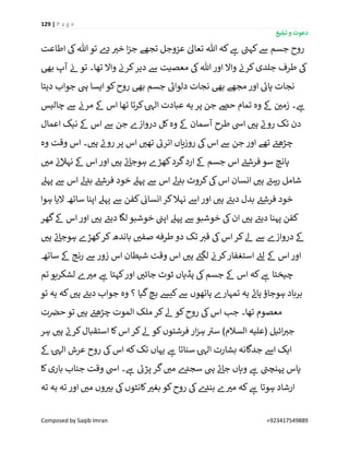 129 | P a g e
‫تبلیغ‬ ‫و‬ ‫دعوت‬
Composed by Saqib Imran +923417549889
‫ےس‬ ‫جسم‬ ‫روح‬‫اطاعت‬ ‫یک‬‫ہللا‬ ‫تو‬ ‫ے‬‫د‬ ‫ر‬‫خی‬ ‫ا‬‫ز‬‫ج‬ ‫تجھے‬ ‫عزوجل‬ ٰ‫تعاٰل‬ ‫ہللا‬ ‫کہ‬ ‫ے‬‫ہ‬ ‫ے‬‫کہن‬
‫بیھ‬ ‫آپ‬ ‫ن‬‫ئ‬ ‫تو‬ ‫تھا۔‬ ‫واال‬ ‫ن‬‫کرن‬‫دیر‬ ‫ےس‬ ‫معصیت‬ ‫یک‬‫ہللا‬ ‫اور‬ ‫واال‬ ‫ن‬‫کرن‬‫جلدی‬ ‫طرف‬ ‫یک‬
‫دیتا‬ ‫جواب‬ ‫یہ‬ ‫ایسا‬ ‫کو‬‫روح‬ ‫بیھ‬ ‫جسم‬ ‫ے‬‫دلوائ‬ ‫نجات‬ ‫بیھ‬ ‫مجھے‬ ‫اور‬ ‫ے‬‫پائ‬ ‫نجات‬
‫کرتا‬ٰ‫یہ‬‫ال‬ ‫عبادت‬ ‫یہ‬ ‫پر‬ ‫جن‬ ‫حےص‬ ‫تمام‬ ‫وہ‬ ‫ےک‬ ‫ن‬ ‫ر‬‫زمی‬ ‫۔‬ ‫ے‬‫ہ‬‫چالیس‬ ‫ےس‬ ‫ن‬‫مرن‬ ‫ےک‬ ‫اس‬ ‫تھا‬
‫اعمال‬ ‫نیک‬ ‫ےک‬ ‫اس‬ ‫ےس‬ ‫جن‬ ‫دروازے‬ ‫کل‬‫وہ‬ ‫ےک‬ ‫آسمان‬ ‫طرح‬ ‫ایس‬ ‫ر‬‫ہی‬ ‫ے‬‫رون‬ ‫تک‬ ‫دن‬
‫وہ‬ ‫وقت‬ ‫اس‬ ‫۔‬ ‫ر‬‫ہی‬ ‫ے‬‫رون‬ ‫پر‬ ‫اس‬ ‫ر‬‫تھی‬ ‫ے‬‫اترئ‬ ‫روزیاں‬ ‫یک‬‫اس‬ ‫ےس‬ ‫جن‬ ‫اور‬ ‫تھے‬ ‫ے‬‫چڑھئ‬
‫ر‬‫می‬ ‫ن‬‫ئ‬‫نہال‬ ‫ےک‬ ‫اس‬ ‫اور‬ ‫ر‬‫ہی‬ ‫ے‬‫ئ‬‫ہوجا‬ ‫کھڑے‬‫گرد‬‫ارد‬ ‫ےک‬ ‫جسم‬ ‫اس‬ ‫ے‬‫فرشئ‬‫سو‬ ‫پانچ‬
‫یک‬‫اس‬ ‫انسان‬ ‫ر‬‫ہی‬ ‫ے‬‫رہئ‬ ‫شامل‬‫پہےل‬ ‫ےس‬ ‫اس‬ ‫ےل‬‫د‬‫ب‬ ‫ے‬‫فرشئ‬ ‫خود‬ ‫پہےل‬ ‫ےس‬ ‫اس‬ ‫ےل‬‫د‬‫ب‬ ‫کروٹ‬
‫ہوا‬ ‫الیا‬ ‫ساتھ‬ ‫اپنا‬ ‫پہےل‬ ‫ےس‬ ‫کفن‬ ‫ن‬‫انسائ‬‫کر‬‫نہال‬ ‫اےس‬‫اور‬ ‫ر‬‫ہی‬ ‫ے‬‫دیئ‬ ‫بدل‬ ‫ے‬‫فرشئ‬ ‫خود‬
‫گھر‬‫ےک‬ ‫اس‬ ‫اور‬ ‫ر‬‫ہی‬ ‫ے‬‫دیئ‬ ‫لگا‬ ‫خوشبو‬ ‫ن‬‫اپن‬ ‫پہےل‬ ‫ےس‬ ‫خوشبو‬ ‫یک‬‫ان‬ ‫ر‬‫ہی‬ ‫ے‬‫دیئ‬ ‫پہنا‬ ‫کفن‬
‫ک‬‫کر‬‫باندھ‬ ‫ر‬‫صفی‬ ‫طرفہ‬ ‫دو‬ ‫تک‬ ‫ر‬‫قی‬ ‫یک‬‫اس‬‫کر‬‫ےل‬ ‫ےس‬ ‫دروازے‬ ‫ےک‬‫ر‬‫ہی‬ ‫ے‬‫ئ‬‫ہوجا‬ ‫ھڑے‬
‫ساتھ‬ ‫ےک‬ ‫رنج‬ ‫ےس‬ ‫زور‬ ‫اس‬ ‫شیطان‬ ‫وقت‬ ‫اس‬ ‫ر‬‫ہی‬ ‫ے‬‫لگئ‬ ‫ن‬‫کرن‬‫استغفار‬ ‫ے‬‫لئ‬ ‫ےک‬ ‫اس‬‫اور‬
‫تم‬ ‫لشکریو‬ ‫ے‬ ‫ر‬‫می‬ ‫ے‬‫ہ‬ ‫کہتا‬‫اور‬ ‫ر‬‫جائی‬ ‫ٹوٹ‬ ‫ہڈیاں‬ ‫یک‬‫جسم‬ ‫ےک‬ ‫اس‬ ‫کہ‬ ‫ے‬‫ہ‬ ‫چیختا‬
‫تو‬ ‫یہ‬ ‫کہ‬ ‫ر‬‫ہی‬ ‫ے‬‫دیئ‬ ‫جواب‬ ‫وہ‬ ‫؟‬ ‫گیا‬‫بچ‬ ‫کیش‬‫ےس‬ ‫ہاتھوں‬ ‫تمہارے‬ ‫یہ‬ ‫ے‬‫ہان‬ ‫ہوجاؤ‬ ‫برباد‬
‫ک‬‫روح‬ ‫یک‬‫اس‬ ‫جب‬ ‫تھا۔‬ ‫معصوم‬‫ت‬ ‫ن‬‫حرص‬ ‫تو‬ ‫ر‬‫ہی‬ ‫ے‬‫چڑھئ‬ ‫الموت‬ ‫ملک‬ ‫کر‬‫ےل‬ ‫و‬
‫ہر‬ ‫ر‬‫ہی‬ ‫ے‬‫کرن‬‫استقبال‬ ‫کا‬‫اس‬ ‫کر‬‫ےل‬ ‫کو‬‫فرشتوں‬ ‫ار‬‫ز‬‫ہ‬ ‫ے‬‫سی‬ )‫السالم‬ ‫(علیہ‬ ‫ائیل‬ ‫ر‬‫جی‬
‫ےک‬ ٰ‫یہ‬‫ال‬ ‫عرش‬ ‫روح‬ ‫یک‬‫اس‬ ‫کہ‬‫تک‬ ‫یہاں‬ ‫ے‬‫ہ‬ ‫سناتا‬ ٰ‫یہ‬‫ال‬ ‫بشارت‬ ‫جدگانہ‬ ‫اےس‬ ‫ایک‬
‫کا‬‫باری‬ ‫جناب‬ ‫وقت‬ ‫ایس‬ ‫۔‬ ‫ے‬‫ہ‬ ‫ے‬‫پڑئ‬ ‫گر‬ ‫ر‬‫می‬ ‫ے‬‫سجد‬ ‫یہ‬ ‫ے‬‫ئ‬‫جا‬ ‫وہاں‬ ‫ے‬‫ہ‬ ‫ے‬‫پہنچن‬ ‫پاس‬
‫ہو‬ ‫ارشاد‬‫تہ‬ ‫بہ‬ ‫تہ‬ ‫اور‬ ‫ر‬‫می‬ ‫وں‬ ‫ر‬‫بی‬ ‫یک‬‫کانٹوں‬ ‫ر‬‫بغی‬ ‫کو‬‫روح‬ ‫یک‬‫ے‬‫بند‬ ‫ے‬ ‫ر‬‫می‬ ‫کہ‬ ‫ے‬‫ہ‬ ‫تا‬
 