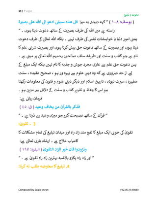 14 | P a g e
‫تبلیغ‬ ‫و‬ ‫دعوت‬
Composed by Saqib Imran +923417549889
‫ۃ‬‫بصي‬ ‫عل‬ ‫ہللا‬ ‫اَل‬ ‫ادعو‬ ‫سبیل‬ ‫ھذه‬ ‫قل‬ (:‫یوسف‬108)”‫ا‬ ‫ر‬‫می‬ ‫یہ‬ ‫ے‬‫دیجئ‬ ‫کہہ‬
‫۔‬ ‫ہوں‬ ‫دیتا‬ ‫دعوت‬ ‫ساتھ‬ ‫ےک‬ ‫ت‬ ‫ر‬‫بصی‬ ‫طرف‬ ‫یک‬‫ہللا‬ ‫ر‬‫می‬ ‫ے‬‫ہ‬ ‫استہ‬‫ر‬“
‫ا‬ ‫ن‬‫یعن‬‫دعوت‬ ‫طرف‬ ‫یک‬ ٰ‫تعاٰل‬ ‫ہللا‬ ‫بلکہ‬ ‫۔‬ ‫ر‬‫نہی‬ ‫طرف‬ ‫یک‬‫نفس‬ ‫خواہشات‬ ‫یا‬ ‫دنیا‬‫مور‬
‫کا‬‫علم‬ ‫یع‬ ‫ر‬‫رس‬ ‫ت‬ ‫ر‬‫بصی‬‫اور‬ ‫ہوں‬ ‫کرتا‬‫پیش‬ ‫حق‬ ‫دعوت‬ ‫ساتھ‬ ‫ےک‬ ‫ت‬ ‫ر‬‫بصی‬ ‫اور‬ ‫ہوں‬ ‫دیتا‬
‫۔‬ ‫ے‬‫ہ‬ ‫ن‬‫مبن‬ ‫پر‬ ٰ‫تعاٰل‬ ‫ہللا‬ ‫رحمہم‬ ‫ن‬ ‫ر‬‫صالحی‬ ‫سلف‬ ‫طریقہ‬ ‫اور‬ ‫سنت‬ ‫و‬ ‫کتاب‬‫جو‬ ‫ے‬‫ہ‬ ‫نام‬
‫نام‬ ‫کا‬‫جذبہ‬ ‫و‬ ‫جوش‬ ‫مجرد‬ ‫عاری‬ ‫ےس‬ ‫علم‬ ‫حق‬ ‫دعوت‬ ‫پس‬‫ےک‬ ‫مبلغ‬ ‫ایک‬ ‫بلکہ‬ ‫ر‬‫نہی‬
‫سنت‬ ، ‫عقیدہ‬ ‫صحیح‬ ، ‫ہو‬ ‫ور‬ ‫بہرہ‬ ‫ےس‬ ‫علوم‬ ‫ن‬‫دین‬ ‫وہ‬ ‫کہ‬ ‫ے‬‫ہ‬ ‫وری‬ ‫ن‬‫رص‬ ‫حد‬ ‫از‬ ‫ر‬‫لئ‬
‫کھتا‬‫ر‬ ‫معلومات‬ ‫یک‬‫فنون‬ ‫و‬ ‫علوم‬ ‫ن‬‫دین‬‫دیگر‬‫اور‬ ‫اسالم‬ ‫خ‬ ‫تاری‬ ، ‫نبوی‬ ‫ت‬ ‫ر‬‫سی‬ ، ‫مطہرہ‬
‫۔‬‫ہو‬ ‫مزین‬ ‫ےس‬ ‫دالئل‬ ‫ےک‬ ‫سنت‬ ‫و‬ ‫کتاب‬‫تقریر‬ ‫و‬ ‫وعظ‬ ‫کا‬‫اس‬‫ہو‬
: ‫ے‬‫ہ‬ ‫ن‬‫ربائ‬ ‫فرمان‬
‫یخاف‬ ‫من‬ ‫بالقرآن‬‫فذکر‬‫وعید‬:‫ق‬ (45)
”‫۔‬ ‫ے‬‫ہ‬ ‫ڈرتا‬ ‫ےس‬ ‫وعید‬ ‫ی‬ ‫ر‬‫می‬ ‫جو‬ ‫کرو‬‫نصیحت‬ ‫ساتھ‬ ‫ےک‬ ‫آن‬‫قر‬“
: ٰ‫تقوی‬ ‫۔‬ 3
‫کا‬‫مشکالت‬ ‫تمام‬ ‫یک‬‫تبلیغ‬ ‫میدان‬ ‫اور‬ ‫اہ‬‫ر‬ ‫اد‬‫ز‬ ‫مند‬ ‫نفع‬ ‫کا‬‫مبلغ‬ ‫ایک‬ ‫ر‬‫خوئ‬ ‫یک‬ ٰ‫تقوی‬
: ‫ے‬‫ہ‬ ٰ‫تعاٰل‬ ‫باری‬ ‫ارشاد‬ ‫۔‬ ‫ے‬‫ہ‬ ‫عالج‬ ‫کامیاب‬
ٰ‫التقوی‬ ‫اد‬‫ز‬‫ال‬ ‫خي‬ ‫فان‬ ‫وتزودوا‬:‫البقرۃ‬ (197)
”‫ر‬ ‫اد‬‫ز‬ ‫اور‬‫۔‬ ‫ے‬‫ہ‬ ٰ‫تقوی‬ ‫اہ‬‫ر‬ ‫اد‬‫ز‬ ‫ین‬ ‫ے‬‫بہی‬ ‫بالشبہ‬ ‫پکڑو‬ ‫اہ‬“
:‫کرنا‬‫نہ‬ ‫طلب‬ ‫معاوضہ‬ ‫کا‬‫تبلیغ‬ .4
 