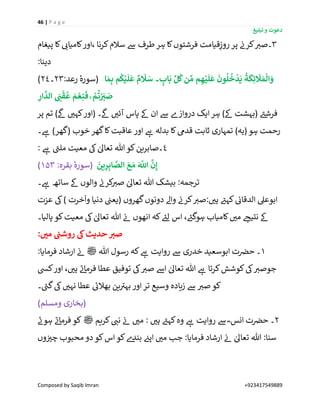 46 | P a g e
‫تبلیغ‬ ‫و‬ ‫دعوت‬
Composed by Saqib Imran +923417549889
3‫پیغام‬ ‫کا‬ ‫ر‬‫کامیائ‬‫،اور‬ ‫کرنا‬‫سالم‬ ‫ےس‬ ‫طرف‬‫ہر‬ ‫کا‬‫فرشتوں‬ ‫قیامت‬ِ‫روز‬ ‫پر‬ ‫ن‬‫کرن‬ ‫ر‬‫۔صی‬
:‫دینا‬
:‫رعد‬ ٔ‫(سورہ‬23‫۔‬24) ‫ا‬ َ‫م‬ِ‫ب‬ ‫م‬
ُ
‫ك‬ْ‫ي‬
َ
‫ل‬
َ
‫ع‬ ٌ‫م‬
َ
‫َل‬ َ‫س‬ ‫۔‬ ٍ‫اب‬
َ
‫ب‬ ِّ‫ل‬
ُ
‫ك‬‫ن‬ ِّ‫م‬ ‫م‬ ِ‫ه‬ْ‫ي‬
َ
‫ل‬
َ
‫ع‬
َ
‫ون‬
ُ
‫ل‬
ُ
‫خ‬
ْ
‫د‬
َ
‫ي‬
ُ
‫ة‬
َ
‫ك‬ِ‫ئ‬
َ
‫َل‬ َ‫م‬
ْ
‫ال‬ َ‫و‬
ْ َ
ِ‫ي‬ َ‫ص‬ِ‫ار‬
َّ
‫الد‬ َ
ِ‫ن‬
ْ
‫ق‬
ُ
‫ع‬ َ‫م‬ ْ‫ع‬ِ‫ن‬
َ
‫ف‬ ۚ ْ‫م‬
ُ
‫ت‬
‫پر‬ ‫تم‬ )
‫ی‬
‫ےک‬ ‫ر‬‫کہی‬‫(اور‬ ‫۔‬
‫ی‬
‫ےک‬ ‫ر‬‫آئی‬ ‫پاس‬ ‫ےک‬ ‫ان‬ ‫ےس‬ ‫دروازے‬ ‫ایک‬‫ہر‬ )‫ےک‬ ‫(بہشت‬ ‫ے‬‫فرشئ‬
‫۔‬ ‫ے‬‫ہ‬ )‫(گھر‬ ‫خوب‬ ‫گھر‬‫کا‬‫عاقبت‬ ‫اور‬ ‫ے‬‫ہ‬ ‫بدلہ‬ ‫کا‬‫قدیم‬ ‫ثابت‬ ‫تمہاری‬ )‫(یہ‬ ‫ہو‬ ‫رحمت‬
4: ‫ے‬‫ہ‬ ‫ے‬‫ملن‬ ‫معیت‬ ‫یک‬ ٰ‫تعاٰل‬ ‫ہللا‬ ‫کو‬‫۔صابرین‬
:‫بقرہ‬ ٔ‫(سورہ‬۱۵۳) َ‫ع‬ َ‫م‬ َ َّ
‫اّٰلل‬
َّ
‫ن‬ِ‫إ‬
َ
‫ين‬ِ‫ر‬ِ‫اب‬ َّ‫الص‬
‫۔‬ ‫ے‬‫ہ‬ ‫ساتھ‬ ‫ےک‬ ‫والوں‬ ‫ن‬‫کرن‬ ‫ر‬‫صی‬ ٰ‫تعاٰل‬ ‫ہللا‬ ‫بیشک‬ :‫ترجمہ‬
‫عزت‬ ‫یک‬) ‫خرت‬
ٓ
‫وا‬ ‫دنیا‬ ‫ن‬‫(یعن‬ ‫گھروں‬‫دونوں‬ ‫واےل‬ ‫ن‬‫کرن‬ ‫ر‬‫صی‬: ‫ر‬‫ہی‬ ‫ے‬‫کہئ‬ ‫ن‬‫الدقائ‬ ‫ابوعیل‬
‫پالیا۔‬ ‫کو‬‫معیت‬ ‫یک‬ ٰ‫تعاٰل‬ ‫ہللا‬ ‫ن‬‫ئ‬ ‫انھوں‬ ‫کہ‬ ‫ے‬‫لئ‬ ‫اس‬ ، ‫ے‬‫ہوگئ‬ ‫کامیاب‬ ‫ر‬‫می‬ ‫ر‬‫نتیج‬ ‫ےک‬
:‫می‬ ‫ی‬‫روشن‬ ‫یک‬‫حدیث‬ ِ‫صي‬
1‫ابوسعید‬ ‫ت‬ ‫ن‬‫حرص‬ ‫۔‬‫ہللا‬ ‫رسول‬ ‫کہ‬ ‫ے‬‫ہ‬ ‫روایت‬ ‫ےس‬ ‫خدری‬‫ﷺ‬:‫فرمایا‬ ‫ارشاد‬ ‫ن‬‫ئ‬
‫کیس‬‫اور‬ ، ‫ر‬‫ہی‬ ‫ے‬‫ئ‬‫فرما‬ ‫عطا‬ ‫توفیق‬ ‫یک‬ ‫ر‬‫صی‬ ‫اےس‬ ٰ‫تعاٰل‬ ‫ہللا‬ ‫ے‬‫ہ‬ ‫کرتا‬‫کوشش‬‫یک‬ ‫ر‬‫جوصی‬
‫۔‬ ‫ے‬‫گن‬‫یک‬ ‫ر‬‫نہی‬ ‫عطا‬ ‫ے‬‫بھالئ‬ ‫ین‬ ‫ے‬‫بہی‬ ‫اور‬‫تر‬ ‫وسیع‬ ‫زیادہ‬ ‫ےس‬ ‫ر‬‫صی‬ ‫کو‬
)‫ومسلم‬ ‫(بخاری‬
2‫کریم‬ ‫ر‬‫نن‬ ‫ن‬‫ئ‬ ‫ر‬‫می‬ : ‫ر‬‫ہی‬ ‫ے‬‫کہئ‬‫وہ‬ ‫ے‬‫ہ‬ ‫روایت‬ ‫ےس‬ ؓ ‫انس‬ ‫ت‬ ‫ن‬‫حرص‬ ‫۔‬‫ﷺ‬‫ے‬‫ہون‬ ‫ے‬‫ئ‬‫فرما‬ ‫کو‬
‫وں‬ ‫ن‬ ‫ر‬‫چی‬ ‫محبوب‬ ‫دو‬ ‫کو‬‫اس‬ ‫کو‬‫ے‬‫بند‬ ‫ن‬‫اپئ‬ ‫ر‬‫می‬ ‫جب‬ :‫فرمایا‬ ‫ارشاد‬ ‫ن‬‫ئ‬ ٰ‫تعاٰل‬ ‫ہللا‬ :‫سنا‬
 